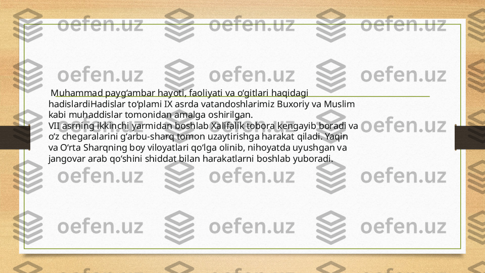   Muhammad payg‘ambar hayoti, faoliyati va o‘gitlari haqidagi 
hadislardiHadislar to‘plami IX asrda vatandoshlarimiz Buxoriy va Muslim 
kabi muhaddislar tomonidan amalga oshirilgan.
VII asrning ikkinchi yarmidan boshlab Xalifalik tobora kengayib boradi va 
o‘z chegaralarini g‘arbu-sharq tomon uzaytirishga harakat qiladi. Yaqin 
va O‘rta Sharqning boy viloyatlari qo‘lga olinib, nihoyatda uyushgan va 
jangovar arab qo‘shini shiddat bilan harakatlarni boshlab yuboradi. 