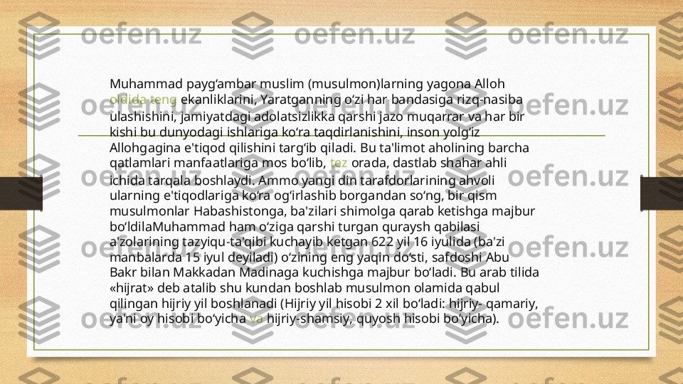 Muhammad payg‘ambar muslim (musulmon)larning yagona Alloh 
oldida   teng   ekanliklarini , Yaratganning o‘zi har bandasiga rizq-nasiba 
ulashishini, jamiyatdagi adolatsizlikka qarshi jazo muqarrar va har bir 
kishi bu dunyodagi ishlariga ko‘ra taqdirlanishini, inson yolg‘iz 
Allohgagina e'tiqod qilishini targ‘ib qiladi. Bu ta'limot aholining barcha 
qatlamlari manfaatlariga mos bo‘lib,  tez   orada , dastlab shahar ahli 
ichida tarqala boshlaydi. Ammo yangi din tarafdorlarining ahvoli 
ularning e'tiqodlariga ko‘ra og‘irlashib borgandan so‘ng, bir qism 
musulmonlar Habashistonga, ba'zilari shimolga qarab ketishga majbur 
bo‘ldilaMuhammad ham o‘ziga qarshi turgan quraysh qabilasi 
a'zolarining tazyiqu-ta'qibi kuchayib ketgan 622 yil 16 iyulida (ba'zi 
manbalarda 15 iyul deyiladi) o‘zining eng yaqin do‘sti, safdoshi Abu 
Bakr bilan Makkadan Madinaga kuchishga majbur bo‘ladi. Bu arab tilida 
«hijrat» deb atalib shu kundan boshlab musulmon olamida qabul 
qilingan hijriy yil boshlanadi (Hijriy yil hisobi 2 xil bo‘ladi: hijriy- qamariy, 
ya'ni oy hisobi bo‘yicha  va   hijriy-shamsiy , quyosh hisobi bo‘yicha). 