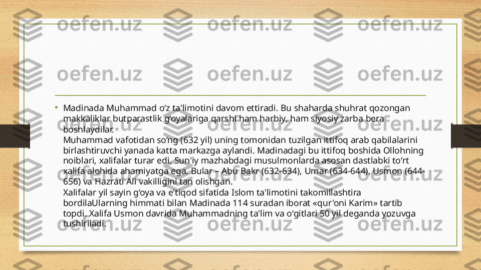 •
Madinada Muhammad o‘z ta'limotini davom ettiradi. Bu shaharda shuhrat qozongan 
makkaliklar butparastlik g‘oyalariga qarshi ham harbiy, ham siyosiy zarba bera 
boshlaydilar.
Muhammad vafotidan so‘ng (632 yil) uning tomonidan tuzilgan ittifoq arab qabilalarini 
birlashtiruvchi yanada katta markazga aylandi. Madinadagi bu ittifoq boshida Ollohning 
noiblari, xalifalar turar edi. Sun'iy mazhabdagi musulmonlarda asosan dastlabki to‘rt 
xalifa alohida ahamiyatga ega. Bular – Abu Bakr (632-634), Umar (634-644), Usmon (644-
656) va Hazrati Ali vakilligini tan olishgan.
Xalifalar yil sayin g‘oya va e'tiqod sifatida Islom ta'limotini takomillashtira 
bordilaUlarning himmati bilan Madinada 114 suradan iborat «qur'oni Karim» tartib 
topdi. Xalifa Usmon davrida Muhammadning ta'lim va o‘gitlari 50 yil deganda yozuvga 
tushiriladi.  