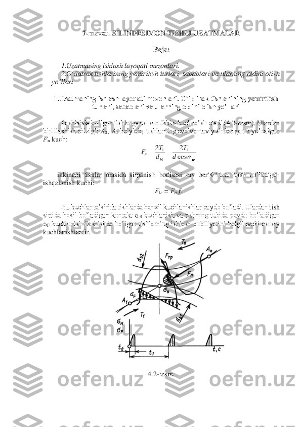 7-mavzu. 	SILINDRSIMON TISHLI UZATMALAR	 	
 	
Reja	: 	
 	
1.Uzatmaning ishlash layoqati mezonlari. 	 	
2.	G’ildirak  tishlarining  yemirilish turlari, sabablari va  ularning  oldini  olish 	
yo’llari	 	
 	
1.Uzatmaning ishlash layoqati mezonlari. G’ildirak tishlarining 	yemirilish 	
turlari, sabablari va ularning oldini olish yo’llari	 	
 	
Ilashishda bo’lgan tishlarga asosan ikkita kuch ta’sir etadi (4.2	-rasm). Ulardan 	
biri ilashish chizig’i 	A0,  A1 bo’ylab,  tishlarning evolventaviy sirtlariga tik yo’nalgan 	
Fn kuch:	 	
 	
 
ikkinchi  tishlar  orasida  sirpanish  hodisasi  ruy  ber	ishidan  hosil  bo’ladigan 	
ishqalanish kuchi:	 	
Ftr = F	n f. 	
 
Bu kuchlar ta’sirida tishlarda har xil kuchlanishlar paydo bo’ladi. Ulardan t	ish 	
sirtida  hosil  bo’ladigan  kontakt 	σH kuchlanish  va  tishning  tubida  paydo  bo’ladigan 	
σF kuchlanish  ilashishda  bo’lgan tishlarning  ishlash  qobiliyatini  belgilovchi  asosiy 	
kuchlanishlardir.	 
 	 	
 	
4.2	-rasm.	 	
 	cos
2	2	1	
1
1	
d	
T	
d
T	F	
b	n	=	=  