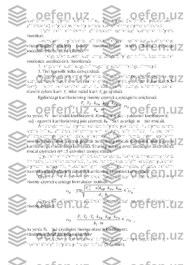 kuchlanishning  qiymati  kichik  bo’lsa,  shu  qiymat  (ko’pincha  yetaklanuvchi 
g’ildirakniki) qo’yiladi va hisobiy kontakt kuchlanishning qiymati aniqlanadi. 	 	
To’g’ri  t	ishli  silindrsimon  g’ildiraklarni  egilishdagi  kuchlanish  bo’yicha 	
hisoblash. 	 	
Uzatmalarni  loyihalashda  g’ildirak  tishlarini  egilishdagi  kuchlanishga 	
chidamliligini  aniqlash  asosiy  hisoblashlardan  biridir.  Bunda  quyidagi 
soddalashtirishlar qabul 	qilinadi:	 	
1.  Tishga  ta’sir  etuvchi  kuch  uning  uchiga  qo’yilgan  bo’lib,  faqat  bitta  tish 	
vositasida uzatiladi deb, hisoblanadi.	 	
2. Ishqalanish kuchi katga bo’lmaganligi sababli hisobga olinmaydi.	 	
3. Tish konsolli ba	lka deb qaraladi.	 	
Ma’lumki,  g’ildirakning 	ilashishda  bo’lgan  tishlariga  ta’sir  etuvchi  asosiy 	
kuch, ularning sirtiga tik bo’lib, ilashish chizig’i bo’yicha yo’nalgan 	Fnkuchdir (	5.5	-	
rasm).  Hisobni  osonlashtirish  uchun  bu  kuch  ilashish  qutbiga  ko’chirilib,  tashkil 
etuvchi aylana kuch 	bilan radial kuch 	ga ajraladi. 	 	
Egilishdagi kuchlanishning hisobiy qiymati quyidagicha aniqlanadi	 	
 	
bu yerda: 	YF– tish shakli koeffisiyenti; 	KF=KFα·KFβ·KFυ - yuklanish koeffisiyenti; 	
[σ	F] - eguvchi kuchlanishning joiz qiymati	; bω – tish uzunligi; 	m	 – tish moduli	. 	
Aniqlangan  modul  qiymati  standart  bo’yicha  yaxlitlandi.  Bu  qiymat  qancha 	
kichik  bo’lsa,  g’ildirak  tishlarining  soni  shuncha  ko’p  bo’ladi.  Bu  esa  tishli 
g’ildiraklarning  ilashishi  tekis,  shovqinsiz  bo’lishini  hamda  tishni  kesilishini 
osonlashtiradi.  Biroq  u	zatma  gildirak  tishlarining  moduli  kamayishi  bilan  eguvchi 	
kuchlanishga chidamliligi kamayadi. Shuning uchun quvvat uzatadigan uzatmalarda 
modul qiymatini 	m≥	1,5 deb olish tavsiya etiladi.	 	
 	Qiya tishli silindrsimon g’ildiraklar ilashganda, ilashishda bir va	qtning o’zida 	
bir  necha  juft  tishlar  qatnashadi,  bu  esa  har  bir  tishga  to’g’ri  keladigan  yuklanish 
qiymatini  kamaytirib,  mustahkamligini  oshiradi.  Shuningdek,  g’ildirak  tishlarini 
burchak ostida joylanishi dinamik kuchlarning qiymatini kamaytiradi. 	 	
 	Qiya 	tishli  silindrsimon  g’ildirakli  uzatmalardagi  kontakt  kuchlanishning 	
hisobiy qiymati quyidagi formuladan topiladi:	 	
 	
Qiya  tishli  silindrsimon  g’ildirakli  uzatmalardagi  eguvchi  kuchlanishning 	
hisobiy qiymati:	 	
 	
,  	
bu yerda 	Yb – tish qiyaligini hisobga oluvchi koeffisiyent.	 	
Ilashmada hosil bo’ladigan kuchlar	 	
G’ildiraklarning ilashishda hosil bo’lgan kuch 	Fnuning sirtiga tik bo’lib, 	
ilashish chizig’i bo’yicha yo’nalgan bo’ladi (5.6	- rasm).	 tF 'F 	F	F	F	F	F	t	F	m	b	
k	k	k	Y	F			
	
					
				= (	)		H	H	H	H	t	H	b	d	
k	k	k	u	F								
		+	=	
2	2	
1	370 	F	F	F	F	b	F	t	F	m	b	
k	k	k	Y	Y	F								
					=	
2  