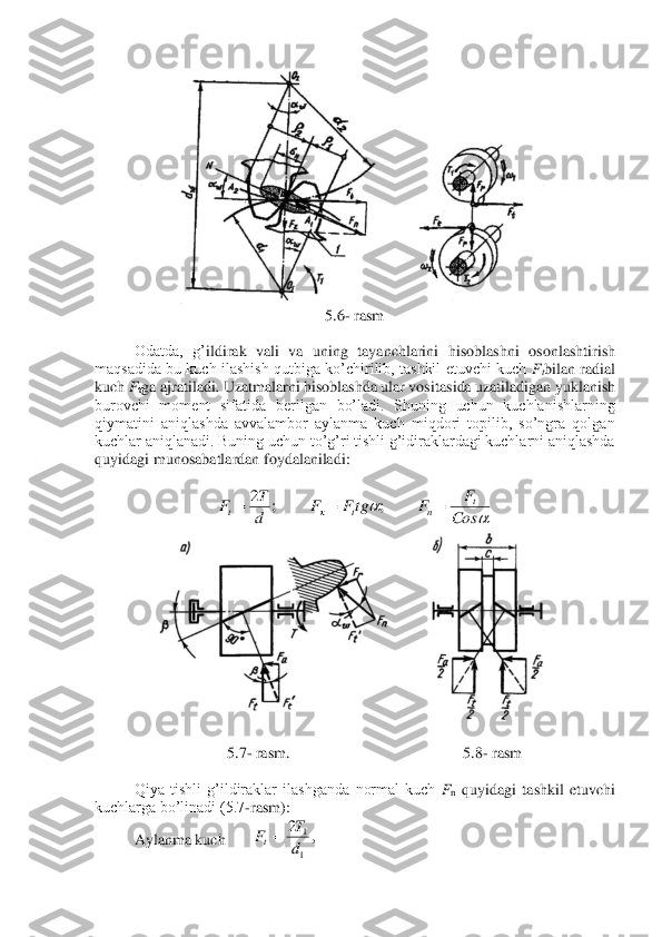  	
5.	6- rasm	 	
 	
Odatda,  g’	ildirak  vali  va  uning  tayanchlarini  hisoblashni  oso	nlasht	irish	 	
maqsadida  bu  kuch  ilashish  qutbiga  ko’chirilib,  tashkil  etuvchi  kuch 	Ftbilan  radial 	
kuch 	Fτga ajratiladi	. Uzatmalarni hisoblashda ular vositas	ida uzatiladigan yukl	anish 	
burovchi  moment  sifatida  berilgan  bo’ladi.  Shuning  uchun  kuchlanishlarning 
qiymatini  aniqlashda  avvalambor  aylanma  kuch  miqdori  topilib,  so’ngra  qolgan 
kuchlar aniqlanadi. Buning uchun to’g’ri tishli g’idiraklardagi kuchlarni aniqlashda 
quyidagi muno	sabatlardan foydalaniladi:	 
 	
 	
 	
 	
5.	7- rasm	.  	 	 	 	 	5.	8- rasm	 	
 	
 	Qiya  tishli  g’ildiraklar  ilashganda  normal  kuch 	Fn quyidagi  tashkil  etuvchi 	
kuchlarga bo’linadi (5.7	-rasm):	 	
 	Aylanma kuch  	 	 	 			Cos
F	F	tgF	F	d
T	F	t	n	t	t	=	=	=	;	;	2 ,	2
1
1
d
T	Ft=  