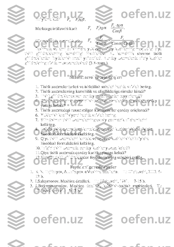  	Bo’ylama kuch	 	 	
 	Markazga intiluvchi kuch	 	 	
 	O’z navbatida normal kuch	 	 	
 	Ilashmada  vallarni  qo’shimcha  yuklovchi  o’qiy  kuchlarning mavjudligi  qiya 	
tishli  g’ildiraklarning  kamchiligi  hisoblanadi.  Bu  kamchilik	 	shevron  tishli 	
g’ildirakllardan  foydalanish  orqali  yo’qotiladi.  Bunday  uzatmalarda  o’qiy  kuchlar 
g’ildirakning o’zida muvozanatlashadi (5.8	-rasm.).	 	
 
 	
Nazorat 	savol va topshiriqlar	: 	
 	
1.	 Tishli uzatmalar 	turlari	 va	 ishlatilish soh	alari haqida so’zlab 	bering.	 	
2.	 Tishli uzatmalarning kamchilik va afzalliklariga nimalar kiradi?	 	
3.	 Tishli g’ildiraklar asosan qanday materiallardan tayyorlanadi?	 	
4.	 G’ildirak tishlarining yemirilish turlariga nimalar kiradi va ular qanday 
yuzaga keladi?	 	
5.	 Tishli uzatmadagi ruxsat etilga	n kuchlanishlar qanday aniqlanadi?	 	
6.	 Yuklanish koeffisiyenti haqida so’zlab bering.	 	
7.	 Silindrsimon tishli uzatmalarning asosiy geometrik o’lchamlarini 
keltiring.	 	
8.	 To’g’ri tishli uzatmalarni kontakt va eguvchi kuchlanishlar bo’yicha 
hisoblash 	formulalarini keltiring.	 	
9.	 Q	iya tishli uzatmalarni kontakt va eguvchi kuchlanishlar bo’yicha 	
hisoblash formulalarini keltiring.	 	
10.	 To’g’ri tishli uzatmada qanday kuchlar yuzaga keladi?	 	
11.	 Qiya tishli uzatmada qanday kuchlar yuzaga keladi?	 	
12.	 Shevron tishli g’ildirakl	ardan foydalanishning sababini ayting.	 	
 	
Foydalanilgan adabiyotlar	 	
1.	 R. N. Tojiboyev, A. Jo’rayev. «Mashina detallari». 	– T.: O’qituvchi, 2002. 6	-	
12 b.	 	
2.	 I.Sulaymonov. Mashina detallari. 	– T.: O’qituvchi, 1981.  	– 7-15 b.	 	
3.	 J.Botirmuxamedov.  Mashina 	detallari,  ko’tarish	-tashish  mashinalari. 	–T.: 	
O’qituvchi, 1994. 	– 5-17 b.	 	
 ,tgF	F	t	a= .	'	

		Cos	
tg	F	tg	F	F	t	t	r	
	=	= .	
'	
			Cos	Cos	
F	
Cos
F	F	t	t	n		=	=  