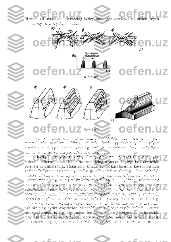 Birinchi  xil  uvalanish  uzatmaning  ishlay  boshlagan  dastlabki  vaq	tlarida  paydo 	
bo’lib, keyinchalik yo’qolib ketadi.	 	
g)	
 	
4.3	-rasm.	 	
 	
g)	 	
 	
4.4	-rasm.	 	
 	
Bu  xil  uvalanish,  odatda,  qattiqligi  NV≤350  dan  kichik  bo’lgan  	
materiallardan  yasalgan  g’ildirak  tishlarida  ularni  tayyorlashda  yo’l  qo’yilgan 
noaniqliklar  tufayli  tishlar  sirtining  ma’lum  nuqtalarida  hosil  bo’ladigan 
kuchlanishlar  konsentrasiyasi ta’sir	ida sodir bo’ladi. 	 	
Tishli g’ildirak tayyorlashda yo’l qo’yilgan noaniqliklar tufayli hosil bo’lgan 	
bilinar 	- bilinmas  notekisliklar  uzatmalarining  shundan  keyingi  ishi  davomida 	
yeyilishi va ezilishi tufayli tekislanib  ketadi. Bu hol kuchlanishlar konsent	rasiyasi 	
sodir  bo’ladigan  nuqtalarning  yo’qolishiga  olib  keladi  va  shuning  uchun  uvalanish 
prosessi  to’xtaydi.  Shunday  qilib,  uvalanishning  yuqorida  ko’rsatilgan  xili  tishli 
uzatmalarning  ishiga  salbiy  ta’sir  ko’rsatmaydi  desa  bo’ladi,  biroq  uvalanishning 
ikkinchi  xili  tishli  uzatmalar  ish  qobiliyatining  yo’qolishiga  olib  keluvchi  asosiy 
sabablardan  biridir  (4.3	-rasm,  a,b,v).  Uvalanishning  bu  xili  ko’pincha  qattiqligi 	
NV>350  dan  katta  bo’lgan  materiallardan  tayyorlangan  va  sermoy  sharoitida 
ishlaydigan  g’il	dirak  tishlarida  sodir  bo’ladi.  Bunday  hollarda  tish  sirtidagi 	
notekisliklar  sababli  vujudga  kelgan  kuchlanishlar    konsentrasiyasining  ta’siridan 
tish  sirtining  ayrim  nuqtalarida  bilinar	-bilinmas  darzlar  paydo  bo’ladi.  Uzatma 	
sermoy sharoitda  ishlaganligi	  uchun  bunday darzlarning ichiga katta bosim ostida  	
moy    kira    boshlaydi.  Natijada    darzlar  kattalasha  borib,  tish  sirtidan  kichik 
bo’lakchalarning    ajralishiga  olib  keladi.    Oqibatda,    tish  sirtida  har  xil  o’lchamli  