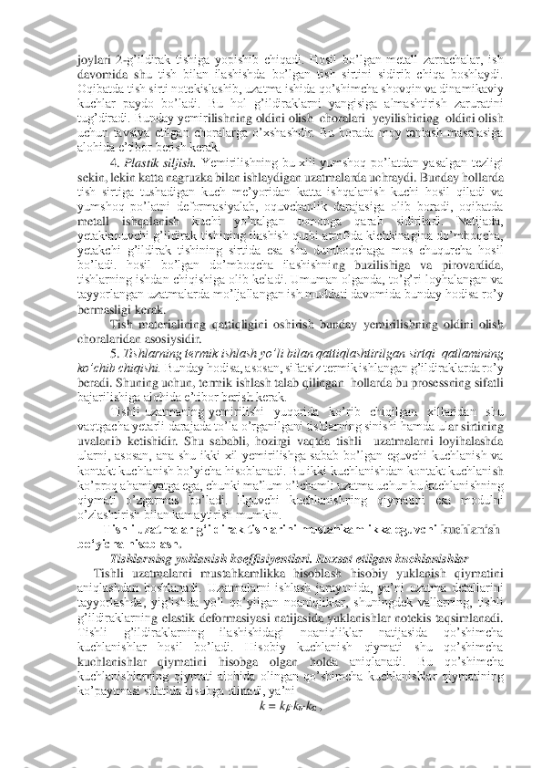 joylari  2	-g’ildirak  tishiga  yopishib  chiqadi.  Hosil  bo’lgan  metall  zarrachalar,  ish 	
davomida  sh	u  tish  bilan  ilashishda  bo’lgan  tish  sirtini  sidirib  chiqa  boshlaydi. 	
Oqibatda tish sirti notekislashib, uzatma ishida qo’shimcha shovqin va dinamikaviy 
kuchlar  paydo  bo’ladi.  Bu  hol  g’ildiraklarni  yangisiga  almashtirish  zaruratini 
tug’diradi. Bunday yemir	ilishning oldini olish  choralari  yeyilishining  oldini olish 	
uchun  tavsiya  etilgan  choralarga  o’xshashdir.  Bu  borada  moy  tanlash  masalasiga 
alohida e’tibor berish kerak. 	 	
4. 	Plastik  siljish.	 Yemirilishning  bu  xili  yumshoq  po’latdan  yasalgan  tezligi 	
sekin	, lekin katta nagruzka bilan ishlaydigan uzatmalarda uchraydi. Bunday hollarda 	
tish  sirtiga  tushadigan  kuch  me’yoridan  katta  ishqalanish  kuchi  hosil  qiladi  va 
yumshoq  po’latni  deformasiyalab,  oquvchanlik  darajasiga  olib  boradi,  oqibatda 
metall  ishqalanish 	kuchi  yo’nalgan  tomonga  qarab  sidiriladi.  Natijada, 	
yetaklanuvchi  g’ildirak  tishining  ilashish  qutbi  atrofida  kichkinagina  do’mboqcha, 
yetakchi  g’ildirak  tishining  sirtida  esa  shu  dumboqchaga  mos  chuqurcha  hosil 
bo’ladi.  hosil  bo’lgan  do’mboqcha  ilashishni	ng  buzilishiga  va  pirovardida, 	
tishlarning ishdan chiqishiga olib keladi. Umuman olganda, to’g’ri loyhalangan va 
tayyorlangan uzatmalarda mo’ljallangan ish muddati davomida bunday hodisa ro’y 
bermasligi kerak.  	 	
Tish  materialining  qattiqligini  oshirish  bun	day  yemirilishning  oldini  olish  	
choralaridan asosiysidir. 	 	
5. 	Tishlarning termik ishlash yo’li bilan qattiqlashtirilgan sirtqi  qatlamining 	
ko’chib chiqishi.	 Bunday hodisa, asosan, sifatsiz termik ishlangan g’ildiraklarda ro’y  	
beradi. Shuning uchun, term	ik ishlash talab qilingan  hollarda bu prosessning sifatli 	
bajarilishiga alohida e’tibor berish kerak.  	 	
 Tishli  uzatmaning  yemirilishi    yuqorida    ko’rib    chiqilgan    xillaridan    shu 	
vaqtgacha yetarli darajada to’la o’rganilgani tishlarning sinishi hamda ul	ar sirtining 	
uvalanib  ketishidir.  Shu  sababli,  hozirgi  vaqtda  tishli    uzatmalarni  loyihalashda 
ularni,  asosan,  ana  shu  ikki  xil  yemirilishga  sabab  bo’lgan  eguvchi  kuchlanish  va 
kontakt kuchlanish bo’yicha hisoblanadi. Bu ikki kuchlanishdan kontakt kuchlani	sh 	
ko’proq ahamiyatga ega, chunki ma’lum o’lchamli uzatma uchun bu kuchlanishning 
qiymati  o’zgarmas  bo’ladi.  Eguvchi  kuchlanishning  qiymatini  esa  modulni 
o’zlashtirish bilan kamaytirish mumkin. 	 	
Tishli uzatmalar gʻildirak tishlarini mustahkamlikka eguvchi 	kuchlanish 	
boʻyicha hisoblash	. 	
Tishlarning yuklanish koeffisiyentlari. Ruxsat etilgan kuchlanishlar	 	
     	Tishli  uzatmalarni  mustahkamlikka  hisoblash  hisobiy  yuklanish  qiymatini 	
aniqlashdan  boshlanadi.  Uzatmalarni  ishlash  jarayonida,  ya’ni  uzatma  detallarini 
tayyorlashda,  yig’ishda  yo’l  qo’yilgan  noaniqliklar,  shuningdek  vallarning,  tishli 
g’ildiraklarnin	g  elastik  deformasiyasi  natijasida  yuklanishlar  notekis  taqsimlanadi. 	
Tishli  g’ildiraklarning  ilashishidagi  noaniqliklar  natijasida  qo’shimcha 
kuchlanishlar  hosil  bo’ladi.  Hisobiy  kuchlanish  qiymati  shu  qo’shimcha 
kuchlanishlar  qiymatini  hisobga  olgan  hold	a  aniqlanadi.  Bu  qo’shimcha 	
kuchlanishlarning  qiymati  alohida  olingan  qo’shimcha  kuchlanishlar  qiymatining 
ko’paytmasi sifatida hisobga olinadi, ya’ni	 	
k = k	β·kυ·kα ,  