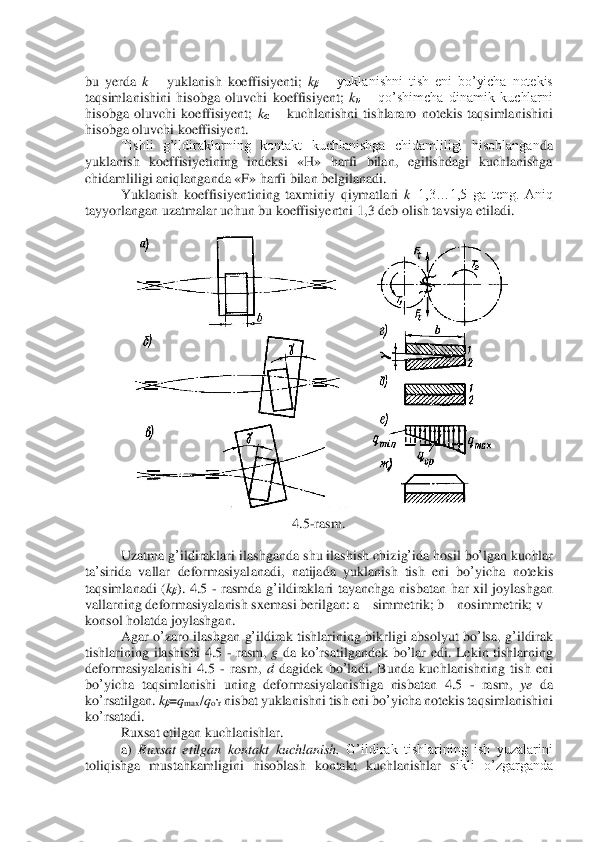  	
bu  yerda 	k – yuklanish  koeffisiyenti; 	kβ – yuklanishni  tish  eni  bo’yicha  notekis 	
taqsimla	nishini  hisobga  oluvchi  koeffisiyent; 	kυ – qo’shimcha  dinamik  kuchlarni 	
hisobga  oluvchi  koeffisiyent; 	kα – kuchlanishni  tishlararo  notekis  taqsimlanishini 	
hisobga oluvchi koeffisiyent.	 	
 	Tishli  g’ildiraklarning  kontakt  kuchlanishga  chidamliligi  hisoblangan	da 	
yuklanish  koeffisiyetining  indeksi  «H»  harfi  bilan,  egilishdagi  kuchlanishga 
chidamliligi aniqlanganda «F» harfi bilan belgilanadi.	 	
 	Yuklanish  koeffisiyentining  taxminiy  qiymatlari 	k=1,3…1,5  ga  teng.  Aniq 	
tayyorlangan uzatmalar uchun bu koeffisiyentni 1	,3 deb olish tavsiya etiladi.	 	
 	
 	
4.5	-rasm	. 	
 	
Uzatma	 g’ildiraklari	 ilashganda	 shu	 ilashish	 chizig	’ida	 hosil	 bo	’lgan	 kuchlar	 	
ta	’sirida	 vallar	 deformasiyalanadi	, 	natijada	 yuklanish	 tish	 eni	 bo	’yicha	 notekis	 	
taqsimlanadi	 (kβ).  4.5 	- rasmda	 g’ildiraklari	 tayanchga	 nisbatan	 har	 xil	 joylashgan	 	
vallarning	 deformasiyalanish	 sxemasi	 berilgan	: a – simmetrik	; b – nosimmetrik	; v – 	
konsol	 holatda	 joylashgan	. 	
 	Agar	 o’zaro	 ilashgan	 g’ildirak	 tishlarining	 bikrligi	 absolyut	 bo	’lsa	, g’ildirak	 	
tishlarining	 ilashishi	 4.5 	- rasm	, g da	 ko	’rsatilgandek	 bo	’lar	 edi	. Lekin	 tishlarning	 	
deformasiyalanishi	 4.5 	- rasm	, d dagidek	 bo	’ladi	. Bunda	 kuchlanishning	 tish	 eni	 	
bo	’yicha	 taqsimlanishi	 uning	 deformasiyalanishiga	 nisbatan	 4.5 	- rasm	, 	ye	 da	 	
ko	’rsatilgan	. kβ=qmax	/qo’r nisbat	 yuklanishni	 tish	 eni	 bo	’yicha	 notekis	 taqsimlanishini	 	
ko	’rsatadi	.  	
 	Ruxsat etilgan kuchlanishlar.	 	
a) 	Ruxsat  etilgan  kontakt  kuchlanish.	 G’ildirak  tishlarining  ish  yuzalarini 	
toliqishga  mustahkamligini  hisoblash  kontakt  kuchlanishlar  s	ikli  o’zgarganda  