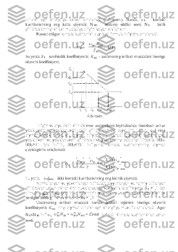 toliqish  egri  chizig’iga  asosan  aniqlanadi  (4.6	-rasm.).  Bunda, 	σH – kontakt 	
kuchlanishning  eng  katta  qiymati;  N	HO	 – bazaviy  sikllar  soni;  N	H – tishli 	
g’ildiraklarning ishlash muddatiga to’g’ri kelgan sikllar soni.	 	
Ruxsat etilgan 	kontakt kuchlanish quyidagi formula bo’yicha aniqlanadi:	 	
 	
  MPa	 	
bu yerda 	SH – xavfsizlik koeffisiyenti; 	 - uzatmaning ishlash muddatini hisobga 	
oluvchi koeffisiyent.	 	
 	
4.6	-rasm.	 	
 	
 	To’g’ri va qiya tishli silindrsi	mon uzatmalarni loyihalashda hisoblash uchun 	
yetaklovchi  va  yetaklanuvchi  tishli  g’ildiraklarning  qaysi  biri  uchun  [σ	H]  ning 	
qiymati  kichik  bo’lsa,  shu  qiymat  bo’yicha  hisoblanadi.  Qiya  tishli  uzatmalarda 
yetaklovchi  va  yetaklanuvchi  g’ildirak  tish  yuzalarining  qattiqligi  o’rtasida 	HB	1-	
HB	2≥70  farq  bo’lib, 	HB	2≤350  bo’lganda  kontakt  kuchlanishning  qiymati 	
quyidagicha aniqla	nadi:	 	
 	
 	
 
bu yerda  [σ	H]min	 – ikki kontakt kuchlanishning eng kichik qiymati.	 	
Normallangan  va  yaxshilangan  po’latdan  tayyorlangan  va  hajmiy  toblangan 	
g’ildiraklar  uchun  tishlar  sirti  puxtalanganda  xavfsizlik  koeffisiyenti 	SH ≥1,1  deb 	
olinadi.  Uglerod  va  azot  bilan  to’yintirib  yoki  tish  yuzasini  toblab  termik  ishlov 
berilgan tishli g	’ildiraklar uchun 	SH ≥1,2.	 	
 	Uzatmaning  ishlash  muddati  hamda  ishlash  rejimini  hisobga  oluvchi 	
koeffisiyenti 	 ning  qiymati  toliqish  egri  chizig’iga  muvofiq  aniqlanadi. 	Agar 	
N	H<NH0 bo’lsa, 	 bo’ladi.  Kontakt  kuchlanishlar  uchun 	
m	=6. 	 		,	
H
HL	HO	H	S
К			= HLК 						
		

	+	=	
m in
m in	2	1	
15,1
25,1	
2	H
H	H	H	H	
			 HLК Const	N	N	H	mH	Hi	mHi	=	=	0	0		  