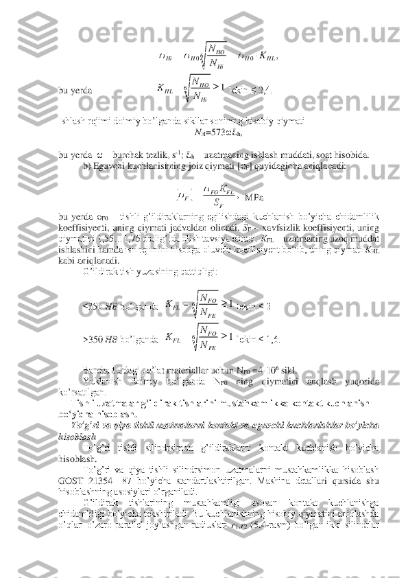  	
bu yerda 	 	 	 	 lekin ≤ 2,4.	 	
 
Ishlash rejimi doimiy bo’lganda sikllar sonining hisobiy qiymati	 	
NH=573	ωLh,  	
 
bu yerda  	ω – burchak tezlik, s	-1; Lh – uzatmaning ishlash muddati, soat hisobida.	 	
 	b) Eguvchi kuchlanishning joiz qiymati [	σF] quyidagicha aniqlanadi:	 	
 	
  MPa	 	
bu  yerda 	σF0 – tishli  g’ildiraklarning  egilishdagi  kuchlanish  bo’yicha  chidamlilik 	
koeffisiyenti,  uning  qiymati  jadvaldan  olinadi. 	SF – xavfsizlik  koeffisiyenti,  uning 	
qiymatini 1,55…1,75 oralig’ida olish tavsiya etiladi. 	KFL	 – uzatmaning uzoq muddat 	
ishlashini hamda 	ish rejimini hisobga oluvchi koeffisiyent bo’lib, uning qiymati 	KHL	 	
kabi aniqlanadi.	 	
 	G’ildirak tish yuzasining qattiqligi:	 	
 	 
≤350 	HB	 bo’lganda  	 lekin ≤ 2	 	
 	>350 	HB	 bo’lganda  	 lekin ≤ 1,6.	 	
 	 
Barcha turdagi po’la	t materiallar uchun N	F0 =4·10	6 sikl.	 	
 	Yuklanish  doimiy  bo’lganda  N	F0 	ning  qiymatini  anqlash  yuqorida 	
ko’rsatilgan.	 	
Tishli uzatmalar gʻildirak tishlarini mustahkamlikka kontakt kuchlanish 	
boʻyicha hisoblash	. 	
To’g’ri  va  qiya  tishli  uzatmalarni  kontakt  va 	eguvchi  kuchlanishlar  bo’yicha 	
hisoblash	 	
To’g’ri  tishli  silindrsimon  g’ildiraklarni  kontakt  kuchlanish  bo’yicha 	
hisoblash.	 	
To’g’ri  va  qiya  tishli  silindrsimon  uzatmalarni  mustahkamlikka  hisoblash 	
GOST  21354	—	87  bo’yicha  standartlashtirilgan.  Mashina  detalla	ri  qursida  shu 	
hisoblashning asosiylari o’rganiladi.	 	
G’ildirak  tishlarining  mustahkamligi  asosan  kontakt  kuchlanishga 	
chidamliligi bo’yicha tekshiriladi. Bu kuchlanishning hisobiy qiymatini aniqlashda 
o’qlari  o’zaro  parallel  joylashgan  radiuslari 	r1,r2 (5.	4-rasm)  bo’lgan  ikki  silindrlar ,	0	60	HL	H	Hi
HO	H	Hi	K	N
N		=	=			 1	6		=	
Hi
HO	HL	N
N	K 		,	
F
FL	FO	F	S
К			= 1	6		=	
FE
FO	FL	N
N	K 1	6		=	
FE
FO	FL	N
N	K  