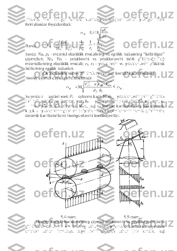 o’rtasida  hosil  bo’lgan  kontakt  kuchlanishni  aniqlash  uchun  yozilgan  Gers 
formulasidan foydalaniladi:	 	
 	
Bunda 	 	 	 	
bunda: 	Ye	k, ρk - material  elastiklik  modulining 	va 	egrilik  radiusining 	“keltirilgan	” 	
qiymat	lar	i; 	Ye	1,  Ye	2 	- 	yetaklovchi  va  yetaklanuvchi  t	ishli	 	g’i	ldirak(po’lat) 	
materiallarining  elastiklik  moduli; 	r1, r2 - yetaklovchi  va  yetaklanuvchi  g’	ildirak 	
tishlarining 	egrilik radiuslari	. 	
To’g’	ri tishli s	ili	ndrsimon 	g’ildirak tishlaridagi 	kontakt kuchlanishning 	
hisobiy qiymati quyidagicha aniqlanadi:	 	
 	
bu yerda: 	i —	 uzatish soni; 	Ft —	 aylanma kuch, N; 	d2 —	 yetaklanuvchi tishli g’ildirak 	
tish  bo’luvchisining  diametri,  mm; 	b2 —	 yetaklanuvchi tishli  g’ildirak eni,  mm;  σ	n 	
—	 hisobiy  kontakt  kuchlanish,  MPa;  [σ	n] —	 kontakt  kuchlanishning  joiz  qiymati; 	
kHβ	, k	Hυ 	– yuklanishning tish eni bo’yicha notekis taqsimlanish	ini hamda qo’shimcha 	
dinamik kuchlanishlarni hisobga oluvchi koeffisiyentlar.	 	
 	
 	
5.4	-rasm.	 	 	 	 	 	5.5	-rasm.	 	
Hisobiy  kontakt  kuchlanishning  qiymati  yetaklovchi  va  yetaklanuvchi  tishli 	
g’ildiraklar  uchun  bir  xil.  Shuning  uchun  hisobiy  kontakt 	kuchlanish  qiymatini 	
aniqlash  uchun  formulaga  qaysi  tishli  g’ildirak  uchun  joiz  kontakt  [σ	n] .	418,0	
к
к	H	
qE
		= (	),	2	
2	1	
2	1
E	E	
E	E	Eк	+	= ,1	1	1	
2	1	r	r	к	
	=	 (	)		H	H	H	t	H	b	d	
k	k	u	F							
	−	=	
2	2	
1	430  