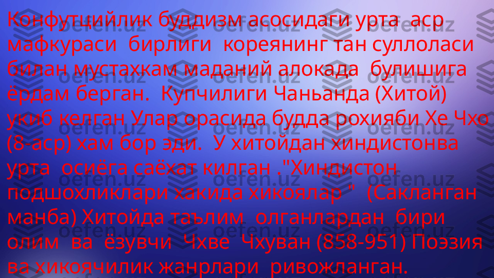 Конфутцийлик буддизм асосидаги урта  аср  
мафкураси  бирлиги  кореянинг тан суллоласи 
билан мустахкам маданий алокада  булишига  
ёрдам берган.  Купчилиги Чаньанда (Хитой) 
укиб келган Улар орасида будда рохияби Хе Чхо 
(8-аср) хам бор эди.  У хитойдан хиндистонва 
урта  осиёга саёхат килган ."Хиндистон 
подшохликлари хакида хикоялар "  (Сакланган 
манба) Хитойда таълим  олганлардан  бири  
олим  ва  ёзувчи  Чхве  Чхуван (858-951) Поэзия 
ва хикоячилик жанрлари  ривожланган. 