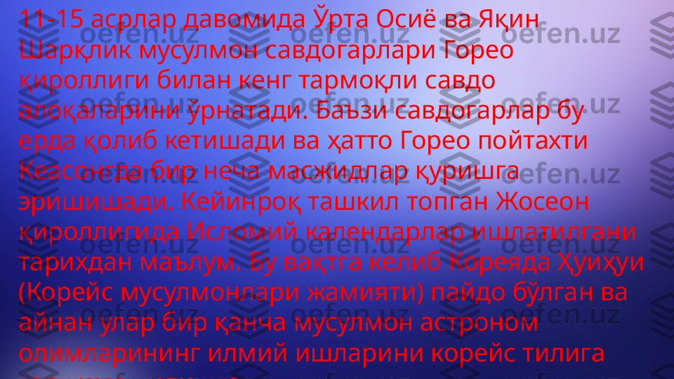 11-15 асрлар давомида Ўрта Осиё ва Яқин 
Шарқлик мусулмон савдогарлари Горео 
қироллиги билан кенг тармоқли савдо 
алоқаларини ўрнатади. Баъзи савдогарлар бу 
ерда қолиб кетишади ва ҳатто Горео пойтахти 
Кеасонгда бир неча масжидлар қуришга 
эришишади. Кейинроқ ташкил топган Жосеон 
қироллигида Исломий календарлар ишлатилгани 
тарихдан маълум. Бу вақтга келиб Кореяда Ҳуиҳуи 
(Корейс мусулмонлари жамияти) пайдо бўлган ва 
айнан улар бир қанча мусулмон астроном 
олимларининг илмий ишларини корейс тилига 
таржима қилишган 