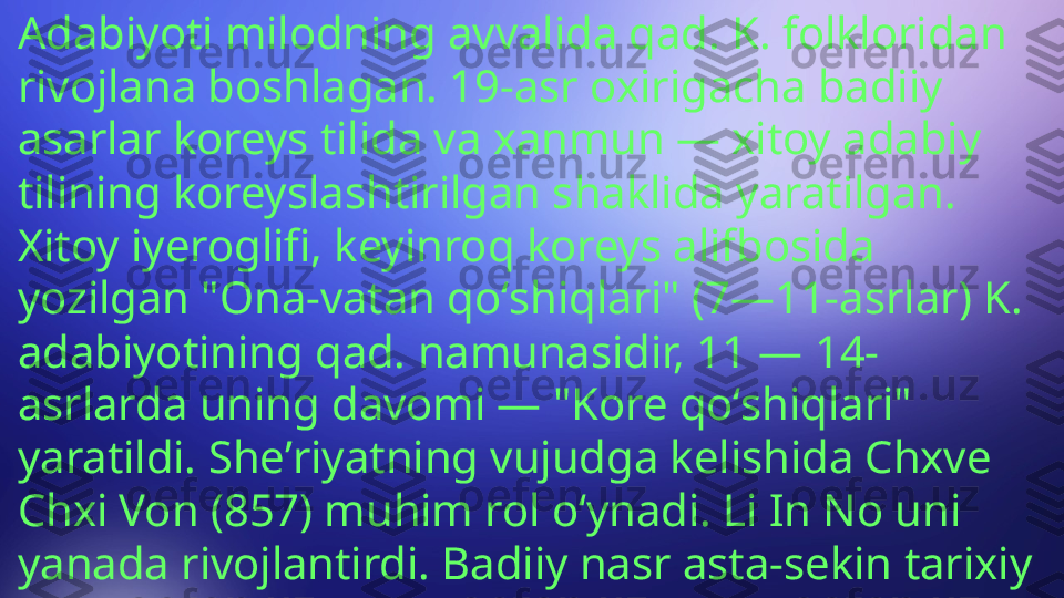 Adabiyoti milodning avvalida qad. K. folkloridan 
rivojlana boshlagan. 19-asr oxirigacha badiiy 
asarlar koreys tilida va xanmun — xitoy adabiy 
tilining koreyslashtirilgan shaklida yaratilgan. 
Xitoy iyeroglifi, keyinroq koreys alifbosida 
yozilgan "Ona-vatan qoʻshiqlari" (7—11-asrlar) K. 
adabiyotining qad. namunasidir, 11 — 14-
asrlarda uning davomi — "Kore qoʻshiqlari" 
yaratildi. Sheʼriyatning vujudga kelishida Chxve 
Chxi Von (857) muhim rol oʻynadi. Li In No uni 
yanada rivojlantirdi. Badiiy nasr asta-sekin tarixiy 
adabiyotdan ajralib chikdi 