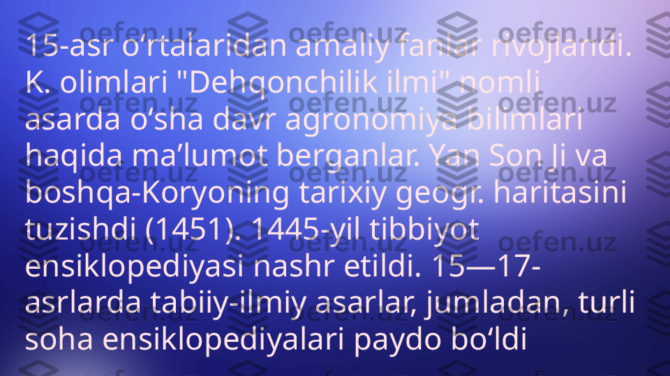 15-asr oʻrtalaridan amaliy fanlar rivojlandi. 
K. olimlari "Dehqonchilik ilmi" nomli 
asarda oʻsha davr agronomiya bilimlari 
haqida maʼlumot berganlar. Yan Son Ji va 
boshqa-Koryoning tarixiy geogr. haritasini 
tuzishdi (1451). 1445-yil tibbiyot 
ensiklopediyasi nashr etildi. 15—17-
asrlarda tabiiy-ilmiy asarlar, jumladan, turli 
soha ensiklopediyalari paydo boʻldi 