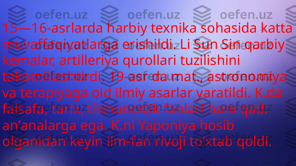 15—16-asrlarda harbiy texnika sohasida katta 
muvaffaqiyatlarga erishildi. Li Sun Sin qarbiy 
kemalar, artilleriya qurollari tuzilishini 
takomillashtirdi. 19-asr da mat., astronomiya 
va terapiyaga oid ilmiy asarlar yaratildi. K.da 
falsafa, tarix, tilshunoslik fanlari ham qad. 
anʼanalarga ega. K.ni Yaponiya bosib 
olganidan keyin ilm-fan rivoji toʻxtab qoldi. 