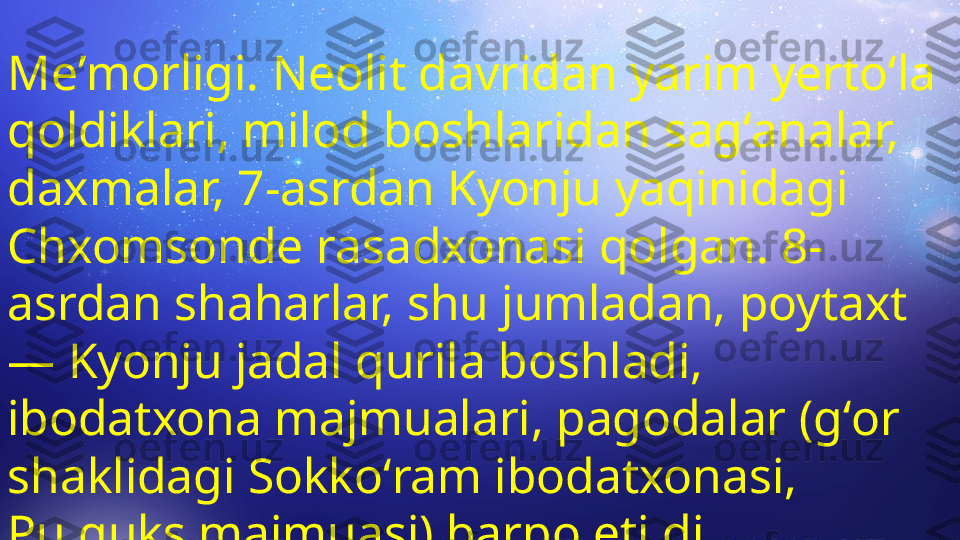 Meʼmorligi. Neolit davridan yarim yertoʻla 
qoldiklari, milod boshlaridan sagʻanalar, 
daxmalar, 7-asrdan Kyonju yaqinidagi 
Chxomsonde rasadxonasi qolgan. 8-
asrdan shaharlar, shu jumladan, poytaxt 
— Kyonju jadal qurila boshladi, 
ibodatxona majmualari, pagodalar (gʻor 
shaklidagi Sokkoʻram ibodatxonasi, 
Pulguks majmuasi) barpo etildi.  