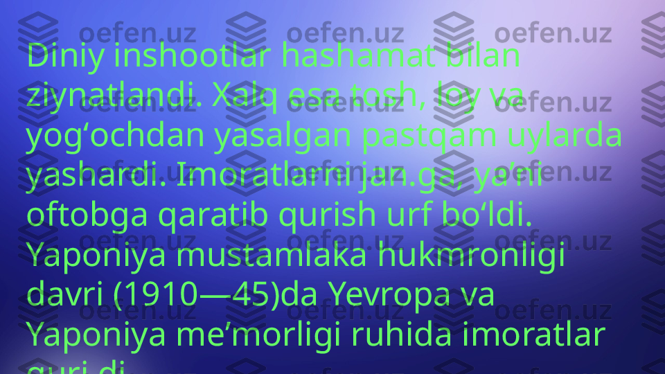 Diniy inshootlar hashamat bilan 
ziynatlandi. Xalq esa tosh, loy va 
yogʻochdan yasalgan pastqam uylarda 
yashardi. Imoratlarni jan.ga, yaʼni 
oftobga qaratib qurish urf boʻldi. 
Yaponiya mustamlaka hukmronligi 
davri (1910—45)da Yevropa va 
Yaponiya meʼmorligi ruhida imoratlar 
qurildi. 