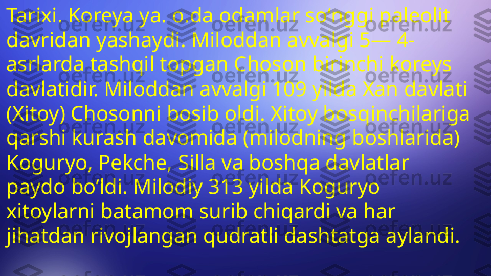 Tarixi. Koreya ya. o.da odamlar soʻnggi paleolit 
davridan yashaydi. Miloddan avvalgi 5— 4-
asrlarda tashqil topgan Choson birinchi koreys 
davlatidir. Miloddan avvalgi 109 yilda Xan davlati 
(Xitoy) Chosonni bosib oldi. Xitoy bosqinchilariga 
qarshi kurash davomida (milodning boshlarida) 
Koguryo, Pekche, Silla va boshqa davlatlar 
paydo boʻldi. Milodiy 313 yilda Koguryo 
xitoylarni batamom surib chiqardi va har 
jihatdan rivojlangan qudratli dashtatga aylandi. 