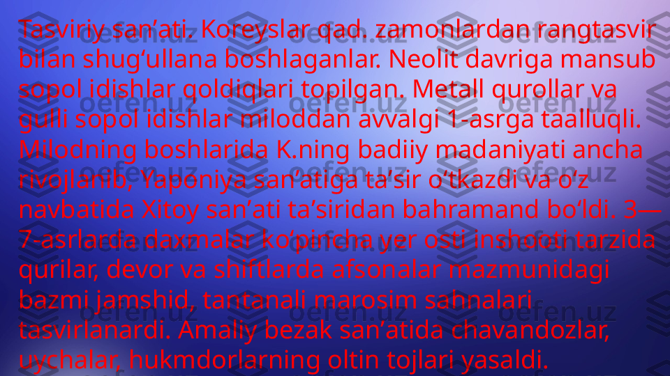 Tasviriy sanʼati. Koreyslar qad. zamonlardan rangtasvir 
bilan shugʻullana boshlaganlar. Neolit davriga mansub 
sopol idishlar qoldiqlari topilgan. Metall qurollar va 
gulli sopol idishlar miloddan avvalgi 1-asrga taalluqli. 
Milodning boshlarida K.ning badiiy madaniyati ancha 
rivojlanib, Yaponiya sanʼatiga taʼsir oʻtkazdi va oʻz 
navbatida Xitoy sanʼati taʼsiridan bahramand boʻldi. 3—
7-asrlarda daxmalar koʻpincha yer osti inshooti tarzida 
qurilar, devor va shiftlarda afsonalar mazmunidagi 
bazmi jamshid, tantanali marosim sahnalari 
tasvirlanardi. Amaliy bezak sanʼatida chavandozlar, 
uychalar, hukmdorlarning oltin tojlari yasaldi. 