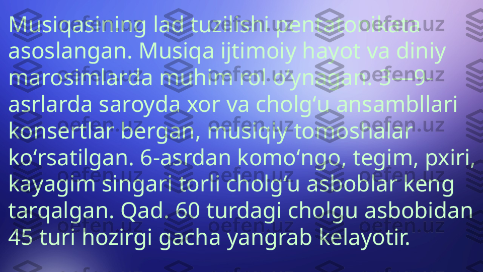 Musiqasining lad tuzilishi pentatonikata 
asoslangan. Musiqa ijtimoiy hayot va diniy 
marosimlarda muhim rol oʻynagan. 3—9-
asrlarda saroyda xor va cholgʻu ansambllari 
konsertlar bergan, musiqiy tomoshalar 
koʻrsatilgan. 6-asrdan komoʻngo, tegim, pxiri, 
kayagim singari torli cholgʻu asboblar keng 
tarqalgan. Qad. 60 turdagi cholgu asbobidan 
45 turi hozirgi gacha yangrab kelayotir.  