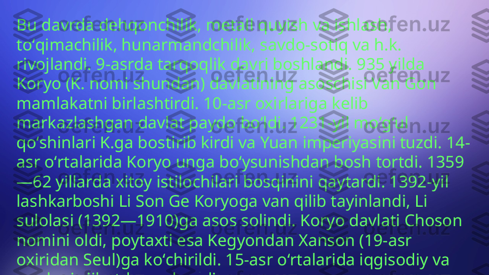 Bu davrda dehqonchilik, metall quyish va ishlash, 
toʻqimachilik, hunarmandchilik, savdo-sotiq va h.k. 
rivojlandi. 9-asrda tarqoqlik davri boshlandi. 935 yilda 
Koryo (K. nomi shundan) davlatining asoschisi Van Gon 
mamlakatni birlashtirdi. 10-asr oxirlariga kelib 
markazlashgan davlat paydo boʻldi. 1231-yil moʻgʻul 
qoʻshinlari K.ga bostirib kirdi va Yuan imperiyasini tuzdi. 14-
asr oʻrtalarida Koryo unga boʻysunishdan bosh tortdi. 1359
—62 yillarda xitoy istilochilari bosqinini qaytardi. 1392-yil 
lashkarboshi Li Son Ge Koryoga van qilib tayinlandi, Li 
sulolasi (1392—1910)ga asos solindi. Koryo davlati Choson 
nomini oldi, poytaxti esa Kegyondan Xanson (19-asr 
oxiridan Seul)ga koʻchirildi. 15-asr oʻrtalarida iqgisodiy va 
madaniy jihatdan yuksaldi. 