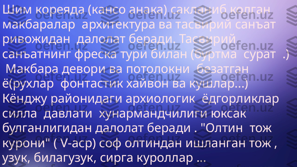 Шим кореяда (кансо анака) сакланиб колган 
макбаралар  архитектура ва тасвирий санъат 
ривожидан  далолат беради. Тасвирий 
санъатнинг фреска тури билан (буртма  сурат  .) 
 Макбара девори ва потолокни  безатган 
ё(рухлар  фонтастик хайвон ва кушлар...) 
Кёнджу районидаги архиологик  ёдгорликлар  
силла  давлати  хунармандчилиги юксак 
булганлигидан далолат беради . "Олтин  тож  
курони" ( V-аср) соф олтиндан ишланган тож , 
узук, билагузук, сирга куроллар ... 