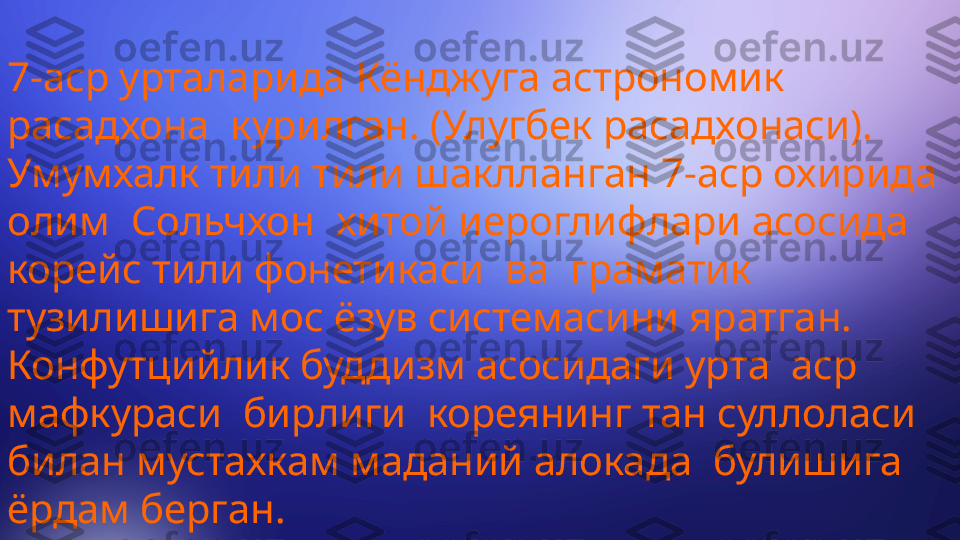 7-аср урталарида Кёнджуга астрономик 
расадхона  курилган. (Улугбек расадхонаси). 
Умумхалк тили тили шаклланган 7-аср охирида 
олим  Сольчхон  хитой иероглифлари асосида 
корейс тили фонетикаси  ва  граматик  
тузилишига мос ёзув системасини яратган. 
Конфутцийлик буддизм асосидаги урта  аср  
мафкураси  бирлиги  кореянинг тан суллоласи 
билан мустахкам маданий алокада  булишига  
ёрдам берган.  