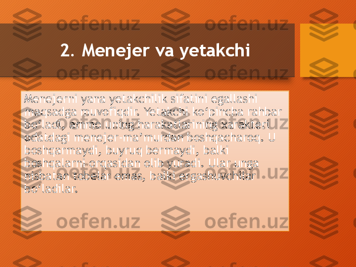 2. Menejer va yetakchi
Menejerni yana yetakchilik sifatini egallashi 
maqsadga muvofiqdir. Yetakchi ko‘pincha rahbar 
bo‘ladi, ammo uning harakatlarining xarakteri 
odatdagi menejer-ma’murdan boshqacharoq. U 
boshqarmaydi, buyruq bermaydi, balki 
boshqa larni orqasidan olib  yu radi. Ular unga 
nisbatan tobelar emas, balki ergashuvchilar 
bo‘ladilar.  