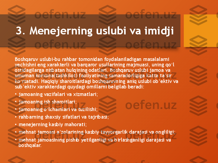 3. Menejerning uslubi va imidji
Boshqaruv uslubi-bu rahbar tomonidan foydalaniladigan masalalarni 
yechishni eng xarakterli va barqaror usullarining majmuasi, uning qo‘l 
ostidagilarga nisbatan hulqining odatlari. Boshqaruv uslubi jamoa va 
umuman korxona(tashkilot) faoliyatining samaradorligiga katta ta’sir 
ko‘rsatadi. Haqiqiy sharoitlardagi boshqaruvning aniq uslubi ob’ektiv va 
sub’ektiv xarakterdagi quydagi omillarni belgilab beradi:
•
jamoaning vazifalari va xizmatlari;
•
jamoaning ish sharoitlari;
•
jamoaning o‘lchamlari va tuzilishi;
•
rahbarning shaxsiy sifatlari va tajribasi;
•
menejerning kasbiy mahorati;
•
mehnat jamoasi a’zolarining kasbiy tayyorgarlik darajasi va ongliligi;
•
mehnat jamoasining pishib yetilganligi va birlashganligi darajasi va 
boshqalar.  