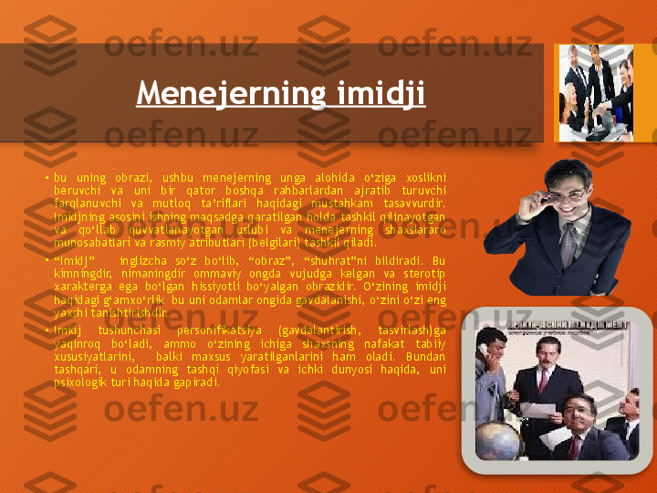 Menejerning imidji  
•
bu  uning  obrazi,  ushbu  menejerning  unga  alohida  o‘ziga  xoslikni 
beruvchi  va  uni  bir  qator  boshqa  rahbarlardan  ajratib  turuvchi 
farqlanuvchi  va  mutloq  ta’riflari  haqidagi  mustahkam  tasavvurdir. 
Imidjning asosini ishning maqsadga qaratilgan holda tashkil qilinayotgan 
va  qo‘llab  quvvatlanayotgan  uslubi  va  menejerning  shaxslararo 
munosabatlari va rasmiy atributlari (belgilari) tashkil qiladi.
•
“ Imidj”      inglizcha  so‘z  bo‘lib,  “obraz”,  “shuhrat”ni  bildiradi.  Bu 
kimningdir,  nimaningdir  ommaviy  ongda  vujudga  kelgan  va  sterotip 
xarakterga  ega  bo‘lgan  hissiyotli  bo‘yalgan  obrazidir.  O‘zining  imidji 
haqidagi g‘amxo‘rlik  bu uni odamlar ongida gavdalanishi, o‘zini o‘zi eng 
yaxshi tanishtirishdir.
•
Imidj  tushunchasi  personifikatsiya  (gavdalantirish,  tasvirlash)ga 
yaqinroq  bo‘ladi,  ammo  o‘zining  ichiga  shaxsning  nafakat  tabiiy 
xususiyatlarini,    balki  maxsus  yaratilganlarini  ham  oladi.  Bundan 
tashqari,  u  odamning  tashqi  qiyofasi  va  ichki  dunyosi  haqida,  uni 
psixologik turi haqida gapiradi.   