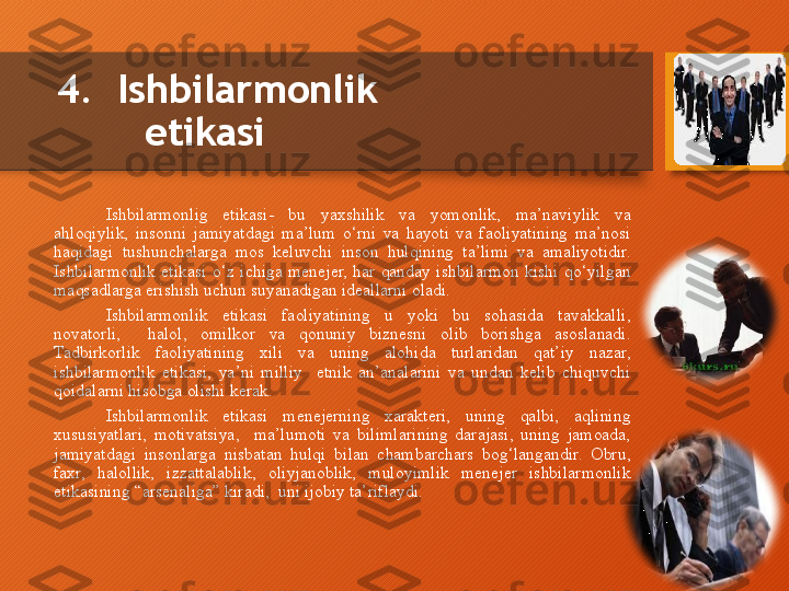 4.  Ishbilarmonlik 
etikasi  
Ishbilarmonlig  etikasi-  bu  yaxshilik  va  yomonlik,  ma’naviylik  va 
ahloqiylik,  insonni  jamiyatdagi  ma’lum  o‘rni  va  hayoti  va  faoliyatining  ma’nosi 
haqidagi  tushunchalarga  mos  keluvchi  inson  hulqining  ta’limi  va  amaliyotidir. 
Ishbilarmonlik  etikasi  o‘z  ichiga  menejer,  har  qanday  ishbilarmon  kishi  qo‘yilgan 
maqsadlarga erishish uchun suyanadigan ideallarni oladi.
Ishbilarmonlik  etikasi  faoliyatining  u  yoki  bu  sohasida  tavakkalli, 
novatorli,    halol,  omilkor  va  qonuniy  biznesni  olib  borishga  asoslanadi. 
Tadbirkorlik  faoliyatining  xili  va  uning  alohida  turlaridan  qat’iy  nazar, 
ishbilarmonlik  etikasi,  ya’ni  milliy    etnik  an’analarini  va  undan  kelib  chiquvchi 
qoidalarni hisobga olishi kerak.
Ishbilarmonlik  etikasi  menejerning  xarakteri,  uning  qalbi,  aqlining 
xususiyatlari,  motivatsiya,    ma’lumoti  va  bilimlarining  darajasi,  uning  jamoada, 
jamiyatdagi  insonlarga  nisbatan  hulqi  bilan  chambarchars  bog‘langandir.  Obru, 
faxr,  halollik,  izzattalablik,  oliyjanoblik,  muloyimlik  menejer  ishbilarmonlik 
etikasining “arsenaliga” kiradi,  uni ijobiy ta’riflaydi.  