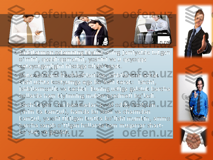 •
Ishbilarmon odamning kiyimi  uning jamiyatda tutgan 
o‘rnini, qaddi-qomatini, yoshini va u qayoqqa 
ketayotganligini hisobga olishi kerak.
•
Mutaxasislarni hisoblashlaricha, ishbilarmon erkak 
kishi uchta kostyumga ega bo‘lishi kerak:  ishchi, 
ishbilarmonlik va kechki. Buning ustiga galstuk barcha 
hollarda ham kiyimning muhim predmeti bo‘ladi.
•
Ishchi kiyim - bu hammadan avval oddiy kostyum 
(shim ka kamzul), hamda bu shim va charmdan 
kamzul, yaxshi tikilgan kurtka bo‘lishi mumkin, ammo 
barcha sanab o‘tilgan hollarda ham muqarrar shart- 
ko‘ylak va galstuk.  