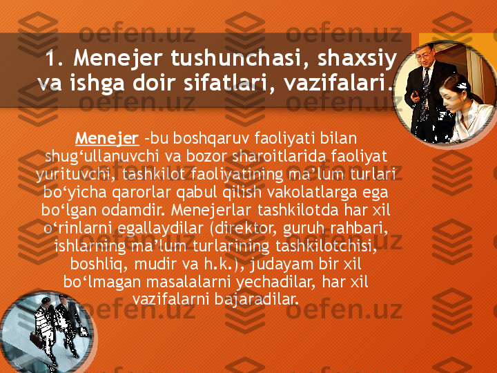   1.  Menejer tushunchasi, shaxsiy 
va ishga doir sifatlari, vazifalari .
Menejer  –bu boshqaruv faoliyati bilan 
shug‘ullanuvchi va bozor sharoitlarida faoliyat 
yurituvchi ,  tashkilot faoliyatining ma’lum turlari 
bo‘yicha qarorlar qabul qilish vakolatlarga ega 
bo‘lgan odamdir. Menejerlar tashkilotda har xil 
o‘rinlarni egallaydilar (direktor, guruh rahbari, 
ishlarning ma’lum turlarining tashkilotchisi, 
boshliq, mudir va h.k.), judayam bir xil 
bo‘lmagan masalalarni yechadilar, har xil 
vazifalarni bajaradilar.      