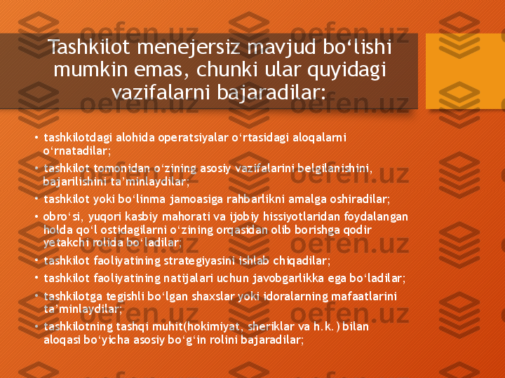 Tashkilot menejersiz mavjud bo‘lishi 
mumkin emas, chunki ular quyidagi 
vazifalarni bajaradilar:
•
tashkilotdagi alohida operatsiyalar o‘rtasidagi aloqalarni 
o‘rnatadilar;
•
tashkilot tomonidan o‘zining asosiy  vazifalarini  belgilanishini ,  
bajarilishini ta’minlaydilar;
•
tashkilot yoki bo‘linma jamoasiga rahbarlikni amalga oshiradilar;
•
obro‘si, yuqori kasbiy mahorati va ijobiy hissiyotlaridan foydalangan 
holda qo‘l ostidagilarni o‘zining orqasidan olib borishga qodir 
yetakchi rolida bo‘ladilar;
•
tashkilot faoliyatining strategiyasini ishlab chiqadilar;
•
tashkilot faoliyatining natijalari uchun javobgarlikka ega bo‘ladilar;
•
tashkilotga tegishli bo‘lgan shaxslar yoki idoralarning mafaatlarini 
ta’minlaydilar;
•
tashkilotning tashqi muhit(hokimiyat, sheriklar va h.k.) bilan 
aloqasi bo‘yicha asosiy bo‘g‘in rolini bajaradilar;  