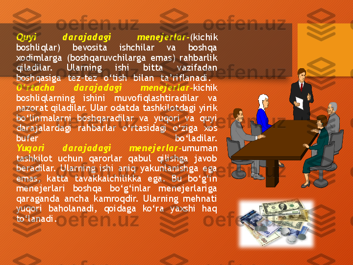 Quyi  darajadagi  menejerlar - (kichik 
boshliqlar)  bevosita  ishchilar  va  boshqa 
xodimlarga  (boshqaruvchilarga  emas)  rahbarlik 
qiladilar.  Ularning  ishi  bitta  vazifadan 
boshqasiga  tez - tez  o‘tish  bilan  ta’riflanadi. 
O‘rtacha  darajadagi  menejerlar - kichik 
boshliqlarning  ishini  muvofiqlashtiradilar  va 
nazorat qiladilar. Ular odatda tashkilotdagi yirik 
bo‘linmalarni  boshqaradilar  va  yuqori  va  quyi 
darajalardagi  rahbarlar  o‘rtasidagi  o‘ziga  xos 
bufer  bo‘ladilar.
Yuqori  darajadagi  menejerlar - umuman 
tashkilot  uchun  qarorlar  qabul  qilishga  javob 
beradilar.  Ularning  ishi  aniq  yakunlanishga  ega 
emas,  katta  tavakkalchilikka  ega.  Bu  bo‘g‘in 
menejerlari  boshqa  bo‘g‘inlar  menejerlariga 
qaraganda  ancha  kamroqdir.  Ularning  mehnati 
yuqori  baholanadi,  qoidaga  ko‘ra  yaxshi  haq 
to‘lanadi.  