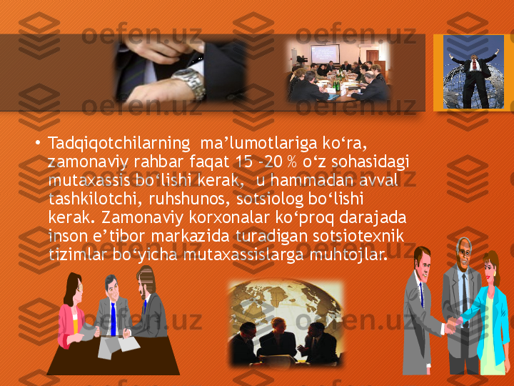 •
Tadqiqotchilarning  ma’lumotlariga ko‘ra, 
zamonaviy rahbar faqat 15 -20 % o‘z sohasidagi 
mutaxassis bo‘lishi kerak,  u hammadan avval 
tashkilotchi, ruhshunos, sotsiolog bo‘lishi 
kerak. Zamonaviy korxonalar ko‘proq darajada 
inson e’tibor markazida turadigan sotsiotexnik 
tizimlar bo‘yicha mutaxassislarga muhtojlar.   