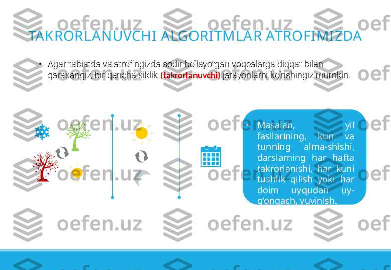 TAKRORLANUVCHI A LGORITMLA R ATROFIMIZDA
•
Agar tabiatda va atrofingizda sodir bo‘layotgan voqealarga diqqat bilan 
qarasangiz, bir qancha siklik  (takrorlanuvchi)  jarayonlarni ko‘rishingiz mumkin.
•
Masalan,  yil 
fasllarining,  kun  va 
tunning  alma-shishi, 
darslarning  har  hafta 
takrorlanishi,  har  kuni 
tushlik  qilish  yoki  har 
doim  uyqudan  uy-
g‘ongach, yuvinish. 
