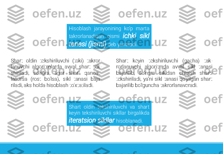 Shart  oldin  tekshiriluvchi  va  shart 
keyin  tekshiriluvchi  sikllar  birgalikda 
iteratsion sikllar   hisoblanadi.Hisoblash  jarayonining  ko‘p  marta 
takrorlanadigan  qismi  ichki  sikl 
tanasi (jismi)   deb yuritiladi. 
Shart  oldin  tekshiriluvchi  (toki)  takror -
lanuvchi  algoritmlarda  avval  shart  tek -
shiriladi,  so‘ngra,  agar  shart  qanoat -
lantirsa  (rost  bo‘lsa),  sikl  tanasi  baja -
riladi, aks holda hisoblash to‘xtatiladi.  Shart  keyin  tekshiriluvchi  (gacha)  tak -
rorlanuvchi  algoritmda  avval  sikl  tanasi 
bajarilib,  so‘ngra  sikldan  chiqish  sharti 
tekshiriladi,  ya’ni  sikl  tanasi  qo‘yilgan  shart 
bajarilib bo‘lguncha takrorlanaveradi.  