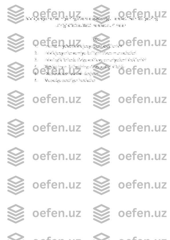Psixik jarayonlar va miyaning o’zaro aloqadorligi. Harakat inson faoliyatning
birligi sifatida. Xatti-harakat qurilmalar
Reja:
1. Insonda miya va psixik jarayonlarni shakllanishi
2. Psixik jarayonlar va miya faolligini o’zaro munosabatlari
3. Psixologik fanlarda o’ziga xoslik va qonuniyatlarni shakllanishi
4. Xarakat inson faoliyatining o’ziga xosligi sifatida
5.  Xatti harakatni qurilish darajalari
6. Maqsadga qaratilgan harakatlar 