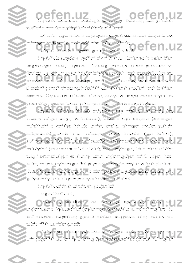 Ongsizlik   tushunchasi   psixologik   va   falsafiy   fikrlarning   turli   yo’nalish
vakillari tomonidan quyidagi ko’rinishlarda ta’riflanadi: 
- axborotni qayta ishlashni bu jarayonni subyekt kechinmalari darajasida aks
ettirmagan holda amalga oshiruvchi miya faoliyati sifatida; 
- subyekt tomonidan anglanmagan kechinmalar sifatida. 
Ongsizlikda   subyekt   voqyelikni   o’zini   boshqa   odamlar   va   hodisalar   bilan
tenglashtirgan   holda,   obyektlar   o’rtasidagi   mantiqiy   qarama-qarshiliklar   va
farqlarni u yoki bu muayyan belgilar bo’yicha aniqlash orqali emas, balki, bevosta
emosional   his   etish,   identifikasiya,   emosional   ta’sirlanish,   turli   hodisalarning
aloqadorligi orqali bir qatorga birlashishi kabi o’xshatish shakllari orqali boshidan
kechiradi.   Ongsizlikda   ko’pincha   o’tmish,   hozirgi   va   kelajak   zamon   u   yoki   bu
psixik aktga, masalan, tushda qo’shilgan holda birgalikda mavjud bo’ladi. 
Ongsizlik   sohasiga:   biologik   ehtiyojlar   (jinsiy   mayllar,   tabiiy   ehtiyojlar,
ozuqaga   bo’lgan   ehtiyoj   va   boshqalar);   tilaklarni   siqib   chiqarish   (kimningdir
muhabbatini   qozonishga   behuda   urinish,   amalga   oshmagan   orzular,   yashirin
hafagarchilik);   tushda   sodir   bo’ladigan   psixik   hodisalar   (tush   ko’rish);
sezilmaydigan,   lekin   real   ta’sir   ko’rsatadigan   seskantiruvchilarga   nisbatan   javob
reaksiyalari   («subsensor»   ta’sirlanishlar);   avval   anglangan,   lekin   takrorlanishlar
tufayli   avtomatlashgan   va   shuning   uchun   anglanmaydigan   bo’lib   qolgan   hara-
katlar; maqsadi anglanmagan faoliyatga nisbatan ayrim mayllar va boshqalar kira-
di. Anglanmagan hodisalarga bemor odam psixikasida yuzaga keladigan alahlash,
gallyusinasiyalar kabi ayrim patologik hodisalar ham kiradi. 
Ongsizlik ko’rinishlari to’rt sinfga ajratiladi: 
- ong usti hodisalari; 
-   shaxsning   kelajakdagi   tilak   mohiyatiga   ega   bo’lgan   faoliyatning
anglanmagan qo’zg’atuvchilari (anglanmaydigan motivlar va ma’noli mayllar). Bu
sinf   hodisalari   subyektning   gipnotik   holatdan   chiqqandan   so’ng   hulq-atvorini
tadqiq qilishda aniqlangan edi; 
-   faoliyat   kechishining   yo’nalishli   va   barqaror   bo’lishini   ta’minlaydigan,
uning bajarilish usullarining anlanmaydigan boshqaruvchilari (operasional mayllar 