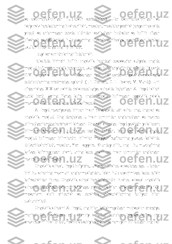 va   avtomatlashtirilgan   hulq-atvor   stereotiplari).   Ular   avtomatlashtirilgan   va
ixtiyorsiz harakatlarning boshqarilishi, masalan, masalalar yechish jarayoni asosida
yotadi   va   anlanmagan   tarzda   oldindan   seziladigan   hodisalar   va   bo’lib   o’tgan
o’xshash   vaziyatlardagi   hulq-atvorning   o’tmish   tajribasiga   tayanadigan   harakat
usullari obrazlariga bog’liq bo’ladi; 
- quyi sensor idrokning ifodalanishi. 
Falsafada   birinchi   bo’lib   ongsizlik   haqidagi   tasavvurlar   subyekt   ongida
mavjud bo’lmagan psixik jarayonlar, usullar va holatlar yig’indisi sifatida  18  asrda
G.V.   Leybnis   tomonidan   ifodalangan   edi.   19   asrda   ongsizlik   psixologik
tadqiqotlarning   predmetiga   aylandi   (I.F.   Gerbert,   G.T.   Fexner,   V.   Vundt).   Uni
o’rganishga   XIX   asr   oxirida   psixopatalogiya   sohasida   bajarilgan   Z.   Freyd   ishlari
turtki   berdi.   Uning   fikriga   ko’ra   ongda   mavjud   bo’lmagan   ongsizlik   psixik
mazmun sifatida unga katta ta’sir ko’rsatadi. 
Z.   Freyd   nazariyasiga   binoan   inson   psixikasida   uch   soha:   ong,   ongosti   va
ongsizlik   mavjud.   Ong   darajasiga   u   inson   tomonidan   anglanadigan   va   nazorat
qilinadiganlarning barchasini kiritgan. Ong osti sohasiga Freyd yashirin yoki latent
bilimlarni   kiritgan   edi.   Bu   insonga   tegishli   bo’lgan,   lekin   ayni   vaqtda   ongda
mavjud   bo’lmagan   bilimlardir.   Bilimlar   muayyan   rag’batning   yuzaga   kelishida
dolzarblashtiriladi, masalan, Yer  - sayyora. Shunday qilib, ong – bu muztog’ning
ko’zga   ko’rinayotgan   qismi,   uning   katta   qismi   esa   inson   tomonidan   anglangan
nazoratdan yashirilgan. 
Ongsizlik sohasi,  Freyd bo’yicha, umuman boshqa xossalarga  ega. Ulardan
biri   bu   sohaning   mazmuni   anglanmasligidan,   lekin   hulq-atvorimizga   katta   ta’sir
ko’rsatishidan   iborat.   Ongsizlik   sohasi   harakatchandir.   Boshqa   xossasi   ongsizlik
sohasida joylashgan axborotning ongga qiyinchilik bilan o’tishidan iborat. Bu ikki
mexanizm:   siqib   chiqarish   va   qarshilik   ko’rsatishlarning   faoliyati   bilan
tushuntiriladi. 
Ongsizlik sohasini Z. Freyd, ong bilan kelishmaydigan motivasion energiya
manbai   deb   hisoblagan   edi.   Ijtimoiy   sohadagi   taqiqlar,   Freydga   ko’ra,   ong
«nazorat»ini hosil qiladi, nevrotik asabiylashishlarda namoyon bo’ladigan ong osti 