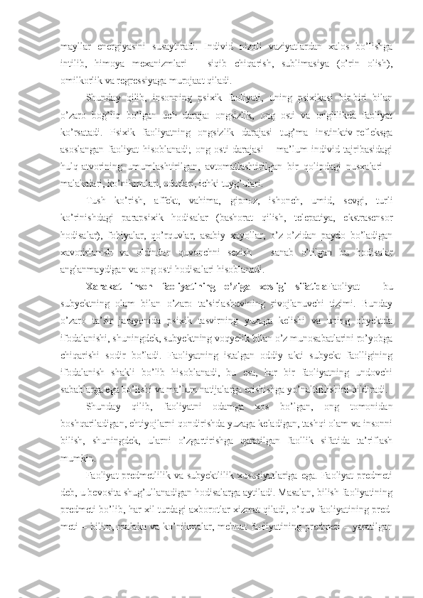 mayllar   energiyasini   susaytiradi.   Individ   nizoli   vaziyatlardan   xalos   bo’lishga
intilib,   himoya   mexanizmlari   –   siqib   chiqarish,   sublimasiya   (o’rin   olish),
omilkorlik va regressiyaga murojaat qiladi. 
Shunday   qilib,   insonning   psixik   faoliyati,   uning   psixikasi   bir-biri   bilan
o’zaro   bog’liq   bo’lgan   uch   daraja:   ongsizlik,   ong   osti   va   onglilikda   faoliyat
ko’rsatadi.   Psixik   faoliyatning   ongsizlik   darajasi   tug’ma   instinktiv-refleksga
asoslangan   faoliyat   hisoblanadi;   ong   osti   darajasi   –   ma’lum   individ   tajribasidagi
hulq-atvorining   umumlashtirilgan,   avtomatlashtirilgan   bir   qolipdagi   nusxalari   –
malakalari, ko’nikmalari, odatlari, ichki tuyg’ulari. 
Tush   ko’rish,   affekt,   vahima,   gipnoz,   ishonch,   umid,   sevgi,   turli
ko’rinishdagi   parapsixik   hodisalar   (bashorat   qilish,   telepatiya,   ekstrasensor
hodisalar),   fobiyalar,   qo’rquvlar,   asabiy   xayollar,   o’z-o’zidan   paydo   bo’ladigan
xavotirlanish   va   oldindan   quvonchni   sezish   –   sanab   o’tilgan   bu   hodisalar
anglanmaydigan va ong osti hodisalari hisoblanadi.
Xarakat   inson   faoliyatining   o’ziga   xosligi   sifatida Faoliyat   –   bu
subyektning   olam   bilan   o’zaro   ta’sirlashuvining   rivojlanuvchi   tizimi.   Bunday
o’zaro   ta’sir   jarayonida   psixik   tasvirning   yuzaga   kelishi   va   uning   obyektda
ifodalanishi, shuningdek, subyektning voqyelik bilan o’z munosabatlarini ro’yobga
chiqarishi   sodir   bo’ladi.   Faoliyatning   istalgan   oddiy   akti   subyekt   faolligining
ifodalanish   shakli   bo’lib   hisoblanadi,   bu   esa,   har   bir   faoliyatning   undovchi
sabablarga ega bo’lishi va ma’lum natijalarga erishishga yo’naltirilishini bildiradi. 
Shunday   qilib,   faoliyatni   odamga   xos   bo’lgan,   ong   tomonidan
boshqariladigan, ehtiyojlarni qondirishda yuzaga keladigan, tashqi olam va insonni
bilish,   shuningdek,   ularni   o’zgartirishga   qaratilgan   faollik   sifatida   ta’riflash
mumkin. 
Faoliyat   predmetlilik  va  subyektlilik   xususiyatlariga  ega.   Faoliyat   predmeti
deb, u bevosita shug’ullanadigan hodisalarga aytiladi. Masalan, bilish faoliyatining
predmeti bo’lib, har xil turdagi axborotlar xizmat qiladi, o’quv faoliyatining pred-
meti   –   bilim,   malaka   va   ko’nikmalar,   mehnat   faoliyatining   predmeti   –   yaratilgan 