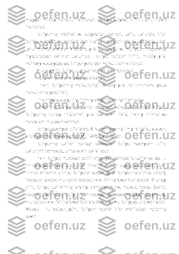 muayyan   moddiy   mahsulot   hisoblanadi.   Faoliyat   subyekti   bo’lib   odam,   individ
hisoblanadi. 
Faoliyatning   predmeti   va   subyektidan   tashqari,   ushbu   tushuncha   bilan
faoliyat   vositalari   va   natijalari   ham   bog’liq.   Faoliyatni   amalga   oshirishda   odam
uchun   mehnat   vositalari   sifatida   u   yoki   bu   harakat   va   muolajalarni   bajarishda
foydalanadigan   asboblar   tushuniladi.   Faoliyat   natijalari   bo’lib,   moddiy   yoki
ma’naviy xususiyatga ega bo’lgan yaratilgan mahsulotlar hisoblanadi. 
Shunday qilib, faoliyat quyidagi belgilari bilan farqlanadi: 
- faollikning ichki motivga ega shaklidir; 
-   inson   faoliyatining   mahsuldorligi.   Moddiy   yoki   har   tomonlama   yetuk
mahsulotning yaratilishi; 
- insonning xususiy, oliy, ijtimoiy ehtiyojlaridan kelib chiqadi; 
-   insonning   faoliyati   o’zi   ishlab   chiqargan   mahsulotda   namoyon   bo’ladi,
faoliyatning   bunday   ifodalanishi   yoki   aks   etishi   o’zida   insoniy   bilimlar   va
malakalarni mujassamlashtiradi. 
Faoliyat nazariyasi to’laligicha A.N. Leontyevning ilmiy ishlarida, xususan,
«Faoliyat. Ong. Shaxs» asarida (M., 1982) bayon etilgan. 
Faoliyatning   tuzilishi   haqidagi   tasavvurlar   faoliyat   nazariyasini   to’liq
tushuntirib bermasada, uning asosini tashkil etadi. 
Inson   faoliyati   murakkab   tartibli   zinapoyali   ketmaketlik   tuzilishiga   ega.   U
bir   necha   qatlam   yoki   darajalardan   iborat.   Yuqoridan   quyiga   harakatlanib,   ularni
nomlab   chiqamiz:   alohida   faoliyatlar   darajasi   (yoki   faoliyatning   alohida   turlari);
harakatlar darajasi; muolajalar darajasi; psixofiziologik vazifalar darajasi. Shunday
qilib,   faoliyat   tuzilishining   tarkibiy   qismlariga   motiv,   maqsad,   harakat   (tashqi,
predmetli   va   ichki,   aqliy;   interiorizasiya   va   eksteriorizasiya   jarayonlari),
muolajalar, psixofiziologik vazifalar kiradi. Motiv – bu faoliyatga undovchi sabab.
Maqsad   –   bu   istalgan,   ya’ni,   faoliyatni   bajarish   bilan   erishiladigan   natijaning
tasviri.  