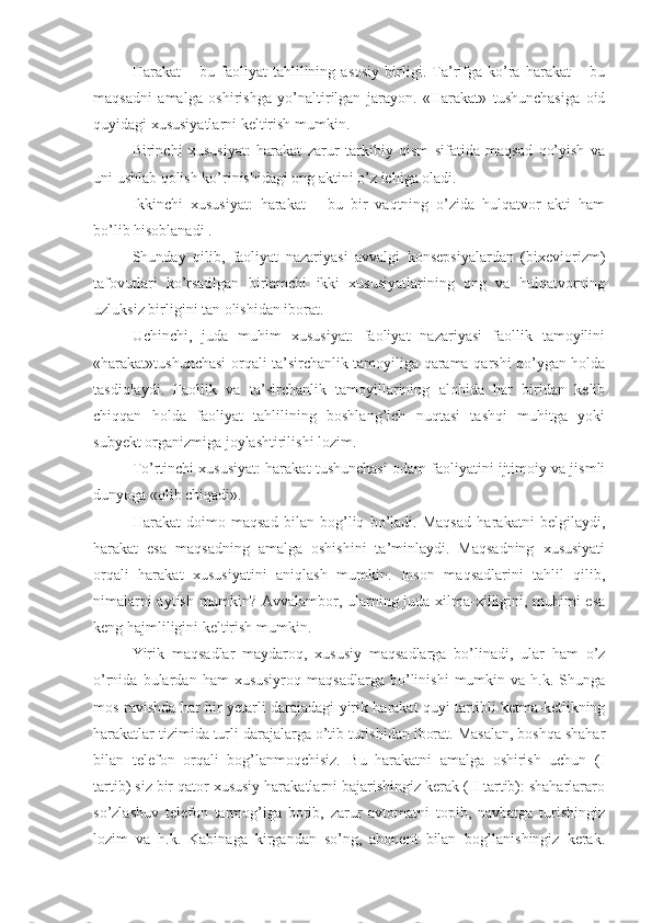 Harakat   –   bu   faoliyat   tahlilining   asosiy   birligi.   Ta’rifga   ko’ra   harakat   –   bu
maqsadni   amalga   oshirishga   yo’naltirilgan   jarayon.   «Harakat»   tushunchasiga   oid
quyidagi xususiyatlarni keltirish mumkin. 
Birinchi   xususiyat:   harakat   zarur   tarkibiy   qism   sifatida   maqsad   qo’yish   va
uni ushlab qolish ko’rinishidagi ong aktini o’z ichiga oladi. 
Ikkinchi   xususiyat:   harakat   –   bu   bir   vaqtning   o’zida   hulqatvor   akti   ham
bo’lib hisoblanadi . 
Shunday   qilib,   faoliyat   nazariyasi   avvalgi   konsepsiyalardan   (bixeviorizm)
tafovutlari   ko’rsatilgan   birlamchi   ikki   xususiyatlarining   ong   va   hulqatvorning
uzluksiz birligini tan olishidan iborat. 
Uchinchi,   juda   muhim   xususiyat:   faoliyat   nazariyasi   faollik   tamoyilini
«harakat»tushunchasi orqali ta’sirchanlik tamoyiliga qarama-qarshi qo’ygan holda
tasdiqlaydi.   Faollik   va   ta’sirchanlik   tamoyillarining   alohida   har   biridan   kelib
chiqqan   holda   faoliyat   tahlilining   boshlang’ich   nuqtasi   tashqi   muhitga   yoki
subyekt organizmiga joylashtirilishi lozim. 
To’rtinchi xususiyat: harakat tushunchasi odam faoliyatini ijtimoiy va jismli
dunyoga «olib chiqadi». 
Harakat   doimo   maqsad   bilan   bog’liq   bo’ladi.   Maqsad   harakatni   belgilaydi,
harakat   esa   maqsadning   amalga   oshishini   ta’minlaydi.   Maqsadning   xususiyati
orqali   harakat   xususiyatini   aniqlash   mumkin.   Inson   maqsadlarini   tahlil   qilib,
nimalarni aytish mumkin? Avvalambor, ularning juda xilma-xilligini, muhimi esa
keng hajmliligini keltirish mumkin. 
Yirik   maqsadlar   maydaroq,   xususiy   maqsadlarga   bo’linadi,   ular   ham   o’z
o’rnida   bulardan   ham   xususiyroq   maqsadlarga   bo’linishi   mumkin  va   h.k.  Shunga
mos ravishda har bir yetarli darajadagi yirik harakat quyi tartibli ketma-ketlikning
harakatlar tizimida turli darajalarga o’tib turishidan iborat. Masalan, boshqa shahar
bilan   telefon   orqali   bog’lanmoqchisiz.   Bu   harakatni   amalga   oshirish   uchun   (I
tartib) siz bir qator xususiy harakatlarni bajarishingiz kerak (II tartib): shaharlararo
so’zlashuv   telefon   tarmog’iga   borib,   zarur   avtomatni   topib,   navbatga   turishingiz
lozim   va   h.k.   Kabinaga   kirgandan   so’ng,   abonent   bilan   bog’lanishingiz   kerak. 