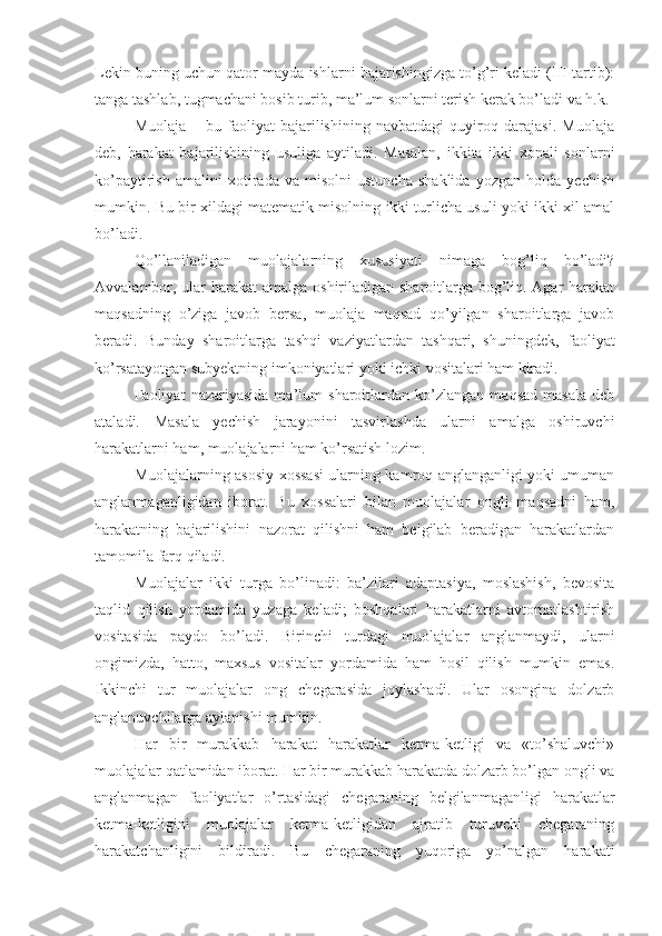 Lekin buning uchun qator mayda ishlarni bajarishingizga to’g’ri keladi (III tartib):
tanga tashlab, tugmachani bosib turib, ma’lum sonlarni terish kerak bo’ladi va h.k. 
Muolaja   –   bu   faoliyat   bajarilishining   navbatdagi   quyiroq   darajasi.   Muolaja
deb,   harakat   bajarilishining   usuliga   aytiladi.   Masalan,   ikkita   ikki   xonali   sonlarni
ko’paytirish   amalini   xotirada   va   misolni   ustuncha   shaklida   yozgan   holda   yechish
mumkin. Bu bir xildagi matematik misolning ikki turlicha usuli yoki ikki xil amal
bo’ladi. 
Qo’llaniladigan   muolajalarning   xususiyati   nimaga   bog’liq   bo’ladi?
Avvalambor, ular  harakat  amalga oshiriladigan sharoitlarga bog’liq. Agar harakat
maqsadning   o’ziga   javob   bersa,   muolaja   maqsad   qo’yilgan   sharoitlarga   javob
beradi.   Bunday   sharoitlarga   tashqi   vaziyatlardan   tashqari,   shuningdek,   faoliyat
ko’rsatayotgan subyektning imkoniyatlari yoki ichki vositalari ham kiradi. 
Faoliyat   nazariyasida   ma’lum   sharoitlardan   ko’zlangan   maqsad   masala   deb
ataladi.   Masala   yechish   jarayonini   tasvirlashda   ularni   amalga   oshiruvchi
harakatlarni ham, muolajalarni ham ko’rsatish lozim. 
Muolajalarning asosiy xossasi ularning kamroq anglanganligi yoki umuman
anglanmaganligidan   iborat.   Bu   xossalari   bilan   muolajalar   ongli   maqsadni   ham,
harakatning   bajarilishini   nazorat   qilishni   ham   belgilab   beradigan   harakatlardan
tamomila farq qiladi. 
Muolajalar   ikki   turga   bo’linadi:   ba’zilari   adaptasiya,   moslashish,   bevosita
taqlid   qilish   yordamida   yuzaga   keladi;   boshqalari   harakatlarni   avtomatlashtirish
vositasida   paydo   bo’ladi.   Birinchi   turdagi   muolajalar   anglanmaydi,   ularni
ongimizda,   hatto,   maxsus   vositalar   yordamida   ham   hosil   qilish   mumkin   emas.
Ikkinchi   tur   muolajalar   ong   chegarasida   joylashadi.   Ular   osongina   dolzarb
anglanuvchilarga aylanishi mumkin. 
Har   bir   murakkab   harakat   harakatlar   ketma-ketligi   va   «to’shaluvchi»
muolajalar qatlamidan iborat. Har bir murakkab harakatda dolzarb bo’lgan ongli va
anglanmagan   faoliyatlar   o’rtasidagi   chegaraning   belgilanmaganligi   harakatlar
ketma-ketligini   muolajalar   ketma-ketligidan   ajratib   turuvchi   chegaraning
harakatchanligini   bildiradi.   Bu   chegaraning   yuqoriga   yo’nalgan   harakati 