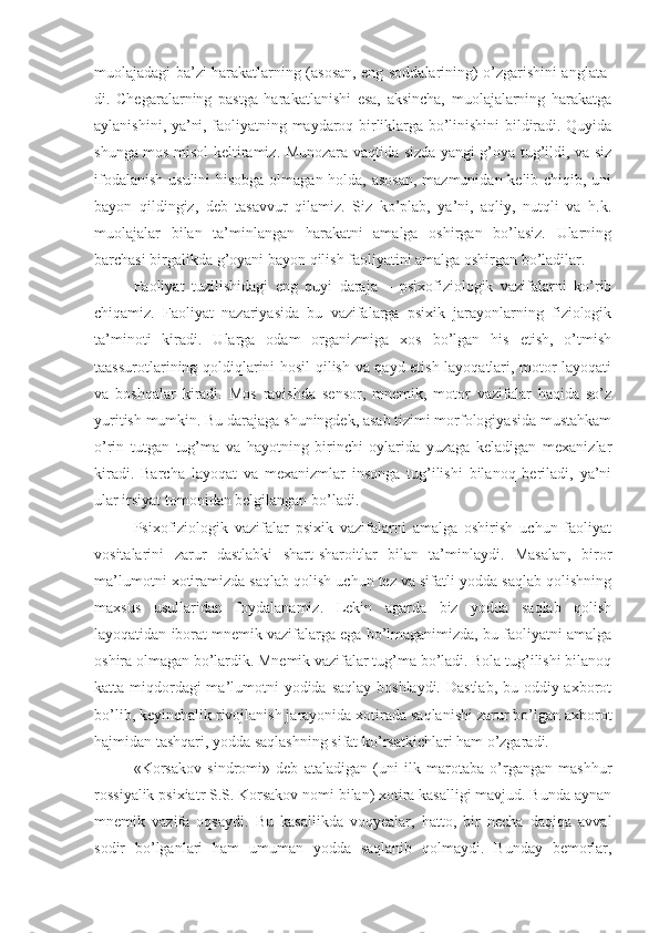 muolajadagi ba’zi harakatlarning (asosan, eng soddalarining) o’zgarishini anglata-
di.   Chegaralarning   pastga   harakatlanishi   esa,   aksincha,   muolajalarning   harakatga
aylanishini, ya’ni, faoliyatning maydaroq birliklarga bo’linishini bildiradi. Quyida
shunga mos misol keltiramiz. Munozara vaqtida sizda yangi g’oya tug’ildi, va siz
ifodalanish usulini  hisobga olmagan holda, asosan,  mazmunidan kelib chiqib, uni
bayon   qildingiz,   deb   tasavvur   qilamiz.   Siz   ko’plab,   ya’ni,   aqliy,   nutqli   va   h.k.
muolajalar   bilan   ta’minlangan   harakatni   amalga   oshirgan   bo’lasiz.   Ularning
barchasi birgalikda g’oyani bayon qilish faoliyatini amalga oshirgan bo’ladilar. 
Faoliyat   tuzilishidagi   eng   quyi   daraja   –   psixofiziologik   vazifalarni   ko’rib
chiqamiz.   Faoliyat   nazariyasida   bu   vazifalarga   psixik   jarayonlarning   fiziologik
ta’minoti   kiradi.   Ularga   odam   organizmiga   xos   bo’lgan   his   etish,   o’tmish
taassurotlarining qoldiqlarini hosil qilish va qayd etish layoqatlari, motor layoqati
va   boshqalar   kiradi.   Mos   ravishda   sensor,   mnemik,   motor   vazifalar   haqida   so’z
yuritish mumkin. Bu darajaga shuningdek, asab tizimi morfologiyasida mustahkam
o’rin   tutgan   tug’ma   va   hayotning   birinchi   oylarida   yuzaga   keladigan   mexanizlar
kiradi.   Barcha   layoqat   va   mexanizmlar   insonga   tug’ilishi   bilanoq   beriladi,   ya’ni
ular irsiyat tomonidan belgilangan bo’ladi. 
Psixofiziologik   vazifalar   psixik   vazifalarni   amalga   oshirish   uchun   faoliyat
vositalarini   zarur   dastlabki   shart-sharoitlar   bilan   ta’minlaydi.   Masalan,   biror
ma’lumotni xotiramizda saqlab qolish uchun tez va sifatli yodda saqlab qolishning
maxsus   usullaridan   foydalanamiz.   Lekin   agarda   biz   yodda   saqlab   qolish
layoqatidan iborat mnemik vazifalarga ega bo’lmaganimizda, bu faoliyatni amalga
oshira olmagan bo’lardik. Mnemik vazifalar tug’ma bo’ladi. Bola tug’ilishi bilanoq
katta miqdordagi ma’lumotni yodida saqlay boshlaydi. Dastlab, bu oddiy axborot
bo’lib, keyinchalik rivojlanish jarayonida xotirada saqlanishi zarur bo’lgan axborot
hajmidan tashqari, yodda saqlashning sifat ko’rsatkichlari ham o’zgaradi. 
«Korsakov   sindromi»   deb   ataladigan   (uni   ilk   marotaba   o’rgangan   mashhur
rossiyalik psixiatr S.S. Korsakov nomi bilan) xotira kasalligi mavjud. Bunda aynan
mnemik   vazifa   oqsaydi.   Bu   kasallikda   voqyealar,   hatto,   bir   necha   daqiqa   avval
sodir   bo’lganlari   ham   umuman   yodda   saqlanib   qolmaydi.   Bunday   bemorlar, 