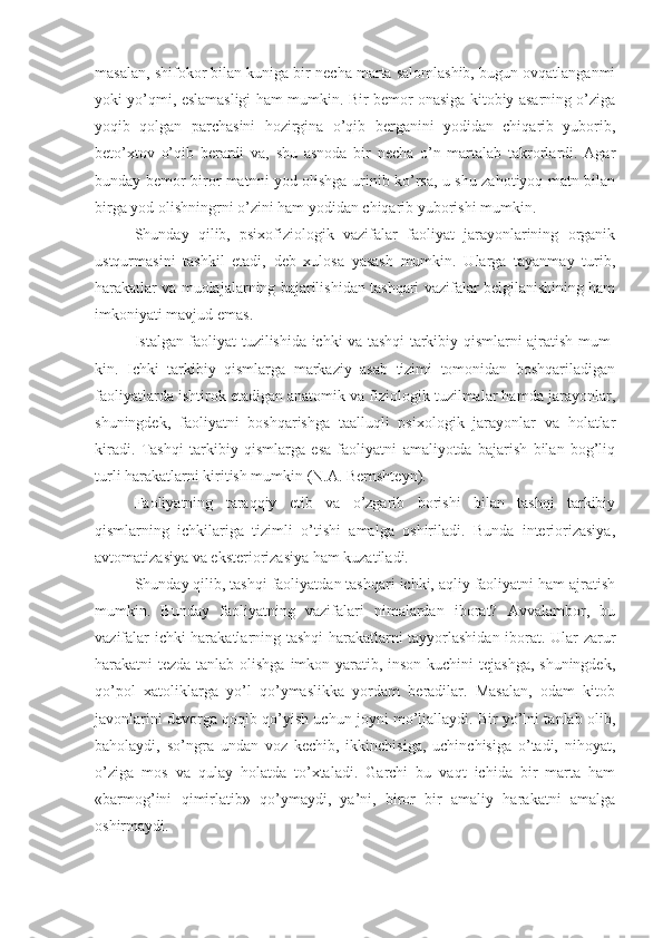 masalan, shifokor bilan kuniga bir necha marta salomlashib, bugun ovqatlanganmi
yoki yo’qmi, eslamasligi ham mumkin. Bir bemor onasiga kitobiy asarning o’ziga
yoqib   qolgan   parchasini   hozirgina   o’qib   berganini   yodidan   chiqarib   yuborib,
beto’xtov   o’qib   berardi   va,   shu   asnoda   bir   necha   o’n   martalab   takrorlardi.   Agar
bunday bemor biror matnni yod olishga urinib ko’rsa, u shu zahotiyoq matn bilan
birga yod olishningrni o’zini ham yodidan chiqarib yuborishi mumkin. 
Shunday   qilib,   psixofiziologik   vazifalar   faoliyat   jarayonlarining   organik
ustqurmasini   tashkil   etadi,   deb   xulosa   yasash   mumkin.   Ularga   tayanmay   turib,
harakatlar va muolajalarning bajarilishidan tashqari vazifalar belgilanishining ham
imkoniyati mavjud emas. 
Istalgan faoliyat tuzilishida ichki va tashqi tarkibiy qismlarni ajratish mum-
kin.   Ichki   tarkibiy   qismlarga   markaziy   asab   tizimi   tomonidan   boshqariladigan
faoliyatlarda ishtirok etadigan anatomik va fiziologik tuzilmalar hamda jarayonlar,
shuningdek,   faoliyatni   boshqarishga   taalluqli   psixologik   jarayonlar   va   holatlar
kiradi.   Tashqi   tarkibiy   qismlarga   esa   faoliyatni   amaliyotda   bajarish   bilan   bog’liq
turli harakatlarni kiritish mumkin (N.A. Bernshteyn). 
Faoliyatning   taraqqiy   etib   va   o’zgarib   borishi   bilan   tashqi   tarkibiy
qismlarning   ichkilariga   tizimli   o’tishi   amalga   oshiriladi.   Bunda   interiorizasiya,
avtomatizasiya va eksteriorizasiya ham kuzatiladi. 
Shunday qilib, tashqi faoliyatdan tashqari ichki, aqliy faoliyatni ham ajratish
mumkin.   Bunday   faoliyatning   vazifalari   nimalardan   iborat?   Avvalambor,   bu
vazifalar ichki harakatlarning tashqi harakatlarni tayyorlashidan iborat. Ular zarur
harakatni tezda tanlab olishga imkon yaratib, inson kuchini tejashga, shuningdek,
qo’pol   xatoliklarga   yo’l   qo’ymaslikka   yordam   beradilar.   Masalan,   odam   kitob
javonlarini devorga qoqib qo’yish uchun joyni mo’ljallaydi. Bir yo’lni tanlab olib,
baholaydi,   so’ngra   undan   voz   kechib,   ikkinchisiga,   uchinchisiga   o’tadi,   nihoyat,
o’ziga   mos   va   qulay   holatda   to’xtaladi.   Garchi   bu   vaqt   ichida   bir   marta   ham
«barmog’ini   qimirlatib»   qo’ymaydi,   ya’ni,   biror   bir   amaliy   harakatni   amalga
oshirmaydi.  