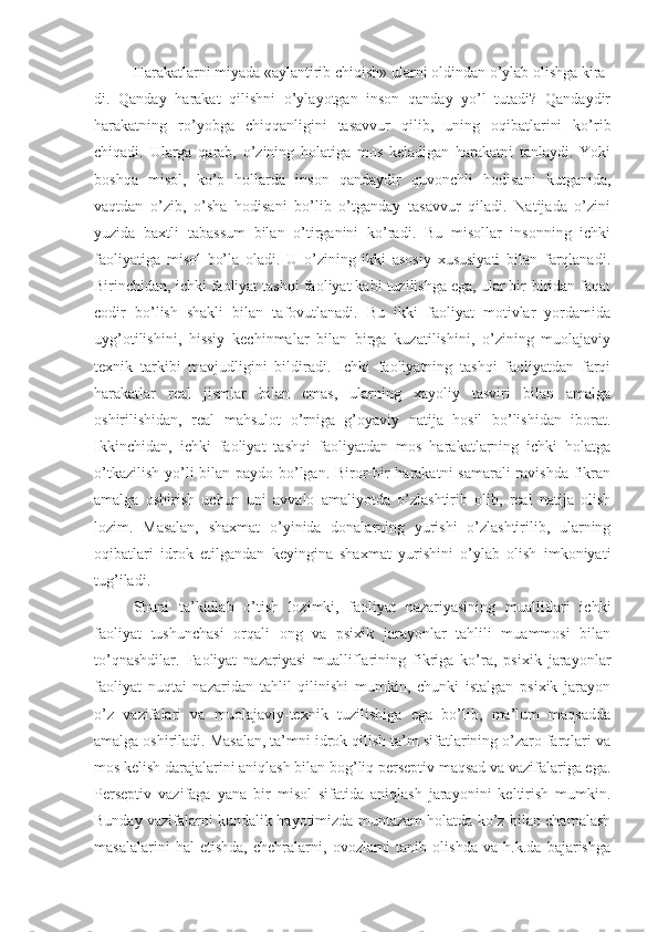 Harakatlarni miyada «aylantirib chiqish» ularni oldindan o’ylab olishga kira-
di.   Qanday   harakat   qilishni   o’ylayotgan   inson   qanday   yo’l   tutadi?   Qandaydir
harakatning   ro’yobga   chiqqanligini   tasavvur   qilib,   uning   oqibatlarini   ko’rib
chiqadi.   Ularga   qarab,   o’zining   holatiga   mos   keladigan   harakatni   tanlaydi.   Yoki
boshqa   misol,   ko’p   hollarda   inson   qandaydir   quvonchli   hodisani   kutganida,
vaqtdan   o’zib,   o’sha   hodisani   bo’lib   o’tganday   tasavvur   qiladi.   Natijada   o’zini
yuzida   baxtli   tabassum   bilan   o’tirganini   ko’radi.   Bu   misollar   insonning   ichki
faoliyatiga   misol   bo’la   oladi.   U   o’zining   ikki   asosiy   xususiyati   bilan   farqlanadi.
Birinchidan, ichki faoliyat tashqi faoliyat kabi tuzilishga ega, ular bir-biridan faqat
codir   bo’lish   shakli   bilan   tafovutlanadi.   Bu   ikki   faoliyat   motivlar   yordamida
uyg’otilishini,   hissiy   kechinmalar   bilan   birga   kuzatilishini,   o’zining   muolajaviy
texnik   tarkibi   mavjudligini   bildiradi.   Ichki   faoliyatning   tashqi   faoliyatdan   farqi
harakatlar   real   jismlar   bilan   emas,   ularning   xayoliy   tasviri   bilan   amalga
oshirilishidan,   real   mahsulot   o’rniga   g’oyaviy   natija   hosil   bo’lishidan   iborat.
Ikkinchidan,   ichki   faoliyat   tashqi   faoliyatdan   mos   harakatlarning   ichki   holatga
o’tkazilish yo’li  bilan paydo bo’lgan. Biror-bir harakatni  samarali ravishda fikran
amalga   oshirish   uchun   uni   avvalo   amaliyotda   o’zlashtirib   olib,   real   natija   olish
lozim.   Masalan,   shaxmat   o’yinida   donalarning   yurishi   o’zlashtirilib,   ularning
oqibatlari   idrok   etilgandan   keyingina   shaxmat   yurishini   o’ylab   olish   imkoniyati
tug’iladi. 
Shuni   ta’kidlab   o’tish   lozimki,   faoliyat   nazariyasining   mualliflari   ichki
faoliyat   tushunchasi   orqali   ong   va   psixik   jarayonlar   tahlili   muammosi   bilan
to’qnashdilar.   Faoliyat   nazariyasi   mualliflarining   fikriga   ko’ra,   psixik   jarayonlar
faoliyat   nuqtai   nazaridan   tahlil   qilinishi   mumkin,   chunki   istalgan   psixik   jarayon
o’z   vazifalari   va   muolajaviy-texnik   tuzilishiga   ega   bo’lib,   ma’lum   maqsadda
amalga oshiriladi. Masalan, ta’mni idrok qilish ta’m sifatlarining o’zaro farqlari va
mos kelish darajalarini aniqlash bilan bog’liq perseptiv maqsad va vazifalariga ega.
Perseptiv   vazifaga   yana   bir   misol   sifatida   aniqlash   jarayonini   keltirish   mumkin.
Bunday vazifalarni kundalik hayotimizda muntazam holatda ko’z bilan chamalash
masalalarini   hal   etishda,   chehralarni,   ovozlarni   tanib   olishda   va   h.k.da   bajarishga 