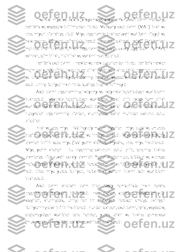 Insonda   miya   va   psixik   jarayonlarni   shakllanishi. Asab   tizimi   markaziy,
periferik   va   vegetativ   bo’limlardan   iborat.   Markaziy   asab   tizimi   (MAT)   bosh   va
orqa miyani o’z ichiga oladi. Miya organizmda boshqaruvchi vazifasini o’taydi va
psixomotor   faoliyatni   ta’minlab   beradi.   Bundan   tashqari,   miya   fikrlarimizni
mahorat   bilan   boshqarib,   inson   organizmining   beshta   asosiy   tuyg’ulari   –   ko’rish,
eshitish, ta’m bilish, hid bilish va sezishni nazorat qiladi. 
Periferik asab tizimi – nervlar va nerv tugunlaridan iborat. Periferik nervlar
majmuasi yurak, o’pka, ovqat hazm qilish tizimi va boshqa ichki organlar, tomirlar
va   to’qimalarni   ta’minlaydi,   bularning   barchasi   vegetativ   asab   tizimini   tashkil
etadi. Uning faoliyati inson iroda kuchiga bog’liq bo’lmaydi. 
Asab   tizimi   organizmning   ixtiyoriy   va   ixtiyorsiz   bajariladigan   vazifalarini
boshqaradi.   Ixtiyorsiz   bajariladigan   vazifalarga   misol   qilib   ovqat   hazm   qilish
vazifasini   keltirishimiz   mumkin.   Asab   tizimini   tashkil   etuvchi   milliardlab   asab
hujayralari   organizmning   o’zidan,   shuningdek,   tashqi   muhitdan   axborot   qabul
qiladilar. 
Bosh va orqa miya – ikki hayotiy muhim organlar – miya qutisi va umurtqa
pog’onasi   suyaklari   bilan   o’ralgan   va   himoya   qilinadi.   Miyaning   asosiy   tarkibiy
qismlari   bo’lib   katta   miya   (ikki   yarim   sharlar),   miyacha,   orqa   miya   hisoblanadi.
Miya   yarim   sharlari   –   bu   organning   axborotni   qabul   qilib,   tananing   boshqa
qismlariga   o’tkazuvchi   asosiy   qismidir.   Yarim   sharlar   nutq,   tafakkur   va   xotiraga
ma’suldirlar.   Miyacha   asosan   tana   harakatlarini   muvofiqlashtirishga   yordam   be-
radi.   Orqa   miya   yurak   faoliyati,   nafas   olish   va   qon   bosimi   kabi   vazifalarni
boshqaradi. 
Asab   tizimi   endokrin   tizim   bilan   uzviy   hamkorlikda   inson   barcha
organlarining   faoliyatini   boshqaradi.   Inson   fikrlari,   xotiralari,   hissiyotlari   yoki
sezgilari,   shuningdek,   uning   har   bir   anglangan   harakati   amalga   oshirgan
faoliyatining aksi bo’lib hisoblanadi. Bundan tashqari, asab tizimi, ichki, vegetativ,
anglamaydigan   vazifalar:   tana   harorati,   yurak   urishi   va   boshqa   gomeostaz
(muvozanat, doimiylik)ni tashkil etuvchilarni boshqaradi.  