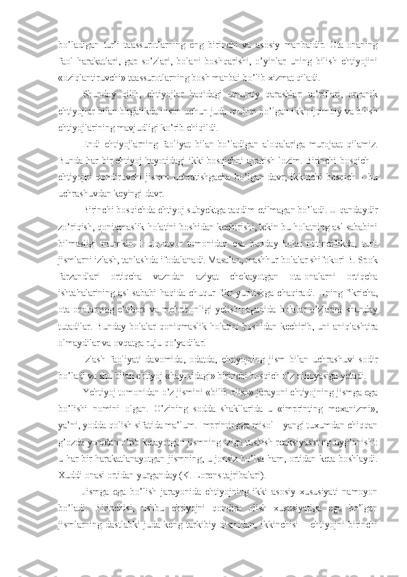 bo’ladigan   turli   taassurotlarning   eng   birinchi   va   asosiy   manbaidir.   Ota-onaning
faol   harakatlari,   gap-so’zlari,   bolani   boshqarishi,   o’yinlar   uning   bilish   ehtiyojini
«oziqlantiruvchi» taassurotlarning bosh manbai bo’lib xizmat qiladi. 
Shunday   qilib,   ehtiyojlar   haqidagi   umumiy   qarashlar:   ta’riflari,   organik
ehtiyojlar bilan birgalikda inson uchun juda muhim bo’lgan ikki: ijtimoiy va bilish
ehtiyojlarining mavjudligi ko’rib chiqildi. 
Endi   ehtiyojlarning   faoliyat   bilan   bo’ladigan   aloqalariga   murojaat   qilamiz.
Bunda har bir ehtiyoj hayotidagi ikki bosqichni ajratish lozim. Birinchi bosqich –
ehtiyojni   qondiruvchi   jismni   uchratishgacha   bo’lgan   davr;   ikkinchi   bosqich   –   bu
uchrashuvdan keyingi davr. 
Birinchi bosqichda ehtiyoj subyektga taqdim etilmagan bo’ladi. U qandaydir
zo’riqish, qoniqmaslik holatini boshidan kechirishi, lekin bu holatning asl sababini
bilmasligi   mumkin.   Hulq-atvor   tomonidan   esa   bunday   holat   notinchlikda,   turli
jismlarni izlash, tanlashda ifodalanadi. Masalan, mashhur bolalar shifokori B. Spok
farzandlari   ortiqcha   vazndan   aziyat   chekayotgan   ota-onalarni   ortiqcha
ishtahalarining asl  sababi  haqida chuqur  fikr  yuritishga chaqiradi. Uning fikricha,
ota-onalarning   e’tibori   va   mehribonligi   yetishmaganida   bolalar   o’zlarini   shunday
tutadilar.  Bunday   bolalar   qoniqmaslik  holatini   boshidan  kechirib,  uni  aniqlashtira
olmaydilar va ovqatga ruju qo’yadilar! 
Izlash   faoliyati   davomida,   odatda,   ehtiyojning   jism   bilan   uchrashuvi   sodir
bo’ladi va shu bilan ehtiyoj «hayotidagi» birinchi bosqich o’z nihoyasiga yetadi. 
Yehtiyoj tomonidan o’z jismini «bilib olish» jarayoni ehtiyojning jismga ega
bo’lishi   nomini   olgan.   O’zining   sodda   shakllarida   u   «imprinting   mexanizmi»,
ya’ni, yodda qolish sifatida ma’lum. Imprintingga misol – yangi tuxumdan chiqqan
g’ozda yonidan o’tib ketayotgan jismning iziga tushish reaksiyasining uyg’onishi:
u har bir harakatlanayotgan jismning, u jonsiz bo’lsa ham, ortidan keta boshlaydi.
Xuddi onasi ortidan yurganday (K. Lorens tajribalari). 
Jismga   ega   bo’lish   jarayonida   ehtiyojning   ikki   asosiy   xususiyati   namoyon
bo’ladi.   Birinchisi,   ushbu   ehtiyojni   qondira   olish   xususiyatiga   ega   bo’lgan
jismlarning   dastlabki   juda   keng   tarkibiy   qismidan,   ikkinchisi   –   ehtiyojni   birinchi 