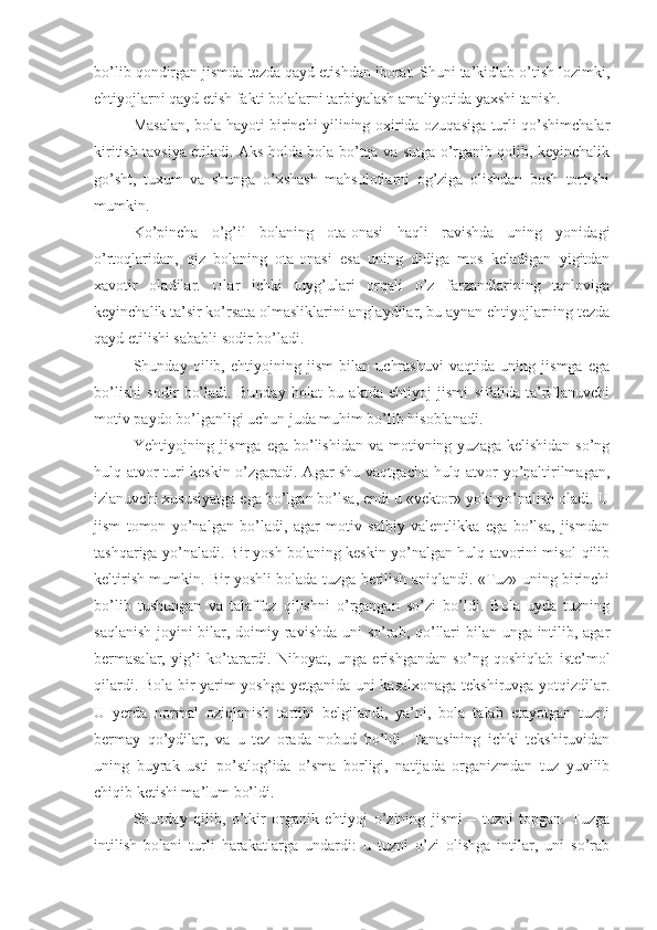 bo’lib qondirgan jismda tezda qayd etishdan iborat. Shuni ta’kidlab o’tish lozimki,
ehtiyojlarni qayd etish fakti bolalarni tarbiyalash amaliyotida yaxshi tanish. 
Masalan, bola hayoti birinchi yilining oxirida ozuqasiga turli qo’shimchalar
kiritish tavsiya etiladi. Aks holda bola bo’tqa va sutga o’rganib qolib, keyinchalik
go’sht,   tuxum   va   shunga   o’xshash   mahsulotlarni   og’ziga   olishdan   bosh   tortishi
mumkin. 
Ko’pincha   o’g’il   bolaning   ota-onasi   haqli   ravishda   uning   yonidagi
o’rtoqlaridan,   qiz   bolaning   ota-onasi   esa   uning   didiga   mos   keladigan   yigitdan
xavotir   oladilar.   Ular   ichki   tuyg’ulari   orqali   o’z   farzandlarining   tanloviga
keyinchalik ta’sir ko’rsata olmasliklarini anglaydilar, bu aynan ehtiyojlarning tezda
qayd etilishi sababli sodir bo’ladi. 
Shunday   qilib,   ehtiyojning   jism   bilan   uchrashuvi   vaqtida   uning   jismga   ega
bo’lishi   sodir   bo’ladi.   Bunday   holat   bu   aktda   ehtiyoj   jismi   sifatida   ta’riflanuvchi
motiv paydo bo’lganligi uchun juda muhim bo’lib hisoblanadi. 
Yehtiyojning jismga  ega  bo’lishidan  va  motivning yuzaga  kelishidan  so’ng
hulq-atvor turi keskin o’zgaradi. Agar shu vaqtgacha hulq-atvor yo’naltirilmagan,
izlanuvchi xususiyatga ega bo’lgan bo’lsa, endi u «vektor» yoki yo’nalish oladi. U
jism   tomon   yo’nalgan   bo’ladi,   agar   motiv   salbiy   valentlikka   ega   bo’lsa,   jismdan
tashqariga yo’naladi. Bir yosh bolaning keskin yo’nalgan hulq-atvorini misol qilib
keltirish mumkin. Bir yoshli bolada tuzga berilish aniqlandi. «Tuz» uning birinchi
bo’lib   tushungan   va   talaffuz   qilishni   o’rgangan   so’zi   bo’ldi.   Bola   uyda   tuzning
saqlanish joyini bilar, doimiy ravishda uni  so’rab, qo’llari  bilan unga intilib, agar
bermasalar,   yig’i   ko’tarardi.   Nihoyat,   unga   erishgandan   so’ng   qoshiqlab   iste’mol
qilardi. Bola bir yarim yoshga yetganida uni kasalxonaga tekshiruvga yotqizdilar.
U   yerda   normal   oziqlanish   tartibi   belgilandi,   ya’ni,   bola   talab   etayotgan   tuzni
bermay   qo’ydilar,   va   u   tez   orada   nobud   bo’ldi.   Tanasining   ichki   tekshiruvidan
uning   buyrak   usti   po’stlog’ida   o’sma   borligi,   natijada   organizmdan   tuz   yuvilib
chiqib ketishi ma’lum bo’ldi. 
Shunday   qilib,   o’tkir   organik   ehtiyoj   o’zining   jismi   –   tuzni   topgan.   Tuzga
intilish   bolani   turli   harakatlarga   undardi:   u   tuzni   o’zi   olishga   intilar,   uni   so’rab 